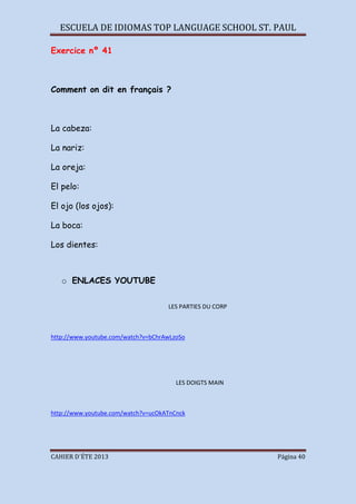 ESCUELA DE IDIOMAS TOP LANGUAGE SCHOOL ST. PAUL
CAHIER D´ÉTE 2013 Página 40
Exercice nº 41
Comment on dit en français ?
La cabeza:
La nariz:
La oreja:
El pelo:
El ojo (los ojos):
La boca:
Los dientes:
o ENLACES YOUTUBE
LES PARTIES DU CORP
http://www.youtube.com/watch?v=bChrAwLzoSo
LES DOIGTS MAIN
http://www.youtube.com/watch?v=ucOkATnCnck
 