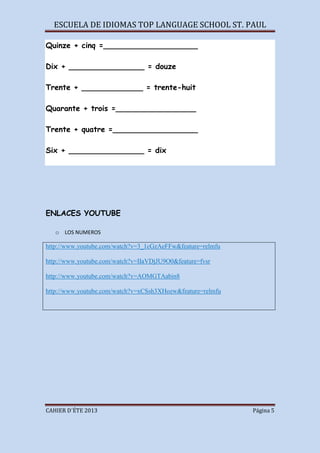 ESCUELA DE IDIOMAS TOP LANGUAGE SCHOOL ST. PAUL
CAHIER D´ÉTE 2013 Página 5
Quinze + cinq =____________________
Dix + ________________ = douze
Trente + _____________ = trente-huit
Quarante + trois =_________________
Trente + quatre =__________________
Six + ________________ = dix
ENLACES YOUTUBE
o LOS NUMEROS
http://www.youtube.com/watch?v=3_1cGzAeFFw&feature=relmfu
http://www.youtube.com/watch?v=IIaVDjJU9O0&feature=fvsr
http://www.youtube.com/watch?v=AOMGTAabin8
http://www.youtube.com/watch?v=xCSsh3XHozw&feature=relmfu
 