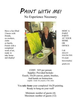 PAINT WITH ME!
No Experience Necessary
Have a fun filled HOST A
3 hours with PAINT
friends, PARTY
co-workers, AT YOUR
clubs HOME
or family. OR
Finish with a OFFICE
completed
work of art, Call:
ready to HELEN
take home 918-258-7959
and display! Or email:
hnwormuth@
gmail.com
COST: $35 per person
Supplies Provided Include:
Easels, 16x20 canvas, paints, brushes,
And hands on Instruction.
(supplies remain the property of the artist)
You take home your completed 16x20 painting.
Ready to hang on your wall!
Minimum number of guests (4)
Maximum number of guests (12)
 