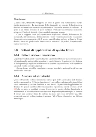 6 – Conclusione
Conclusione
L’AnatoMimo, strumento sviluppato nel corso di questa tesi, è attualmente in uno
stadio sperimentale. La pertinenza dello strumento nel quadro dell’autoappren-
dimento di conoscenze anatomiche complesse e dinamiche rimane da validare. Si
spera in un futuro prossimo di poter costruire e validare uno strumento completo,
attraverso l’aiuto di studenti e insegnanti di anatomia umana.
Come si è appena visto, può ancora essere migliorato: a livello della cattura dei
movimenti, dell’interfaccia, dell’interazione e della visualizzazione delle conoscenze.
Questo strumento permette già di aprire una riﬂessione sul suo utilizzo in diversi
domini, come nel quadro della formazione in anatomia. Si parlerà di questo nella
sezione successiva.
6.3 Settori di applicazione di questo lavoro
6.3.1 Settore medico e paramedico
L’ipotesi secondo la quale l’apprendimento sarebbe facilitato da un’esperienza corpo-
rale rientra nella nozione di incarnazione o «embodiment». Questo concetto derivan-
te dalla psicologia cognitiva fa riferimento ai processi cognitivi basati sulle esperienze
sensoriali e sulle posture corporali.
Questo lavoro potrebbe contribuire a nuove tecnologie pedagogiche di insegna-
mento della medicina.
6.3.2 Apertura ad altri domini
Questo strumento è stato inizialmente creato per delle applicazioni nel dominio
medico e paramedico. Si è tuttavia notato nel corso del suo sviluppo, che AnatoMimo
abbia un enorme potenziale da oﬀrire in altri settori. Si può citare l’applicazione nel
dominio del grande pubblico attraverso musei ed esposizioni, come il sistema Mir’Os
[66] che permette a qualsiasi persona di scoprire in maniera ludica l’anatomia in
movimento e le nozioni anatomiche associate. Seguendo questo esempio, si è deciso
di creare una versione demo del sistema in modo che possa diventare una delle
attrazioni presenti nell’esposizione itinerante “De l’Homo Numericus au Citoyen
Numérique”.
89
 