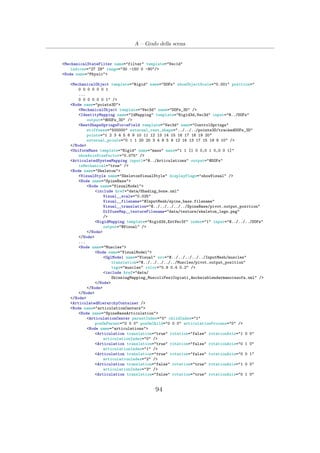 A – Grafo della scena
<MechanicalStateFilter name="filter" template="Vec1d"
indices="27 29" range="30 -150 0 -90"/>
<Node name="Physic">
<MechanicalObject template="Rigid" name="DOFs" showObjectScale="0.001" position="
0 0 0 0 0 0 1
...
0 0 0 0 0 0 1" />
<Node name="points3D">
<MechanicalObject template="Vec3d" name="DOFs_3D" />
<IdentityMapping name="IdMapping" template="Rigid3d,Vec3d" input="@../DOFs"
output="@DOFs_3D" />
<RestShapeSpringsForceField template="Vec3d" name="ControlSprings"
stiffness="500000" external_rest_shape="../../../points3D/trackedDOFs_3D"
points="1 2 3 4 5 6 9 10 11 12 13 14 15 16 17 18 19 20"
external_points="0 1 1 20 20 3 4 8 5 9 12 16 13 17 15 19 6 10" />
</Node>
<UniformMass template="Rigid" name="mass" mass="1 1 [1 0 0,0 1 0,0 0 1]"
showAxisSizeFactor="0.075" />
<ArticulatedSystemMapping input1="@../Articulations" output="@DOFs"
isMechanical="true" />
<Node name="Skeleton">
<VisualStyle name="SkeletonVisualStyle" displayFlags="showVisual" />
<Node name="SpineBase">
<Node name="VisualModel">
<include href="data/Shading_bone.xml"
Visual__scale="0.025"
Visual__filename="@InputMesh/spine_base.filename"
Visual__translation="@../../../../../SpineBase/pivot.output_position"
DiffuseMap__textureFilename="data/texture/skeleton_legs.png"
/>
<RigidMapping template="Rigid3d,ExtVec3f" index="1" input="@../../../DOFs"
output="@Visual" />
</Node>
</Node>
...
<Node name="Muscles">
<Node name="VisualModel">
<OglModel name="Visual" src="@../../../../../InputMesh/muscles"
translation="@../../../../../Muscles/pivot.output_position"
tags="muscles" color="0.9 0.4 0.2" />
<include href="data/
SkinningMapping_MuscoliPesiCopiati_Ancheinblendermanoinsofa.xml" />
</Node>
</Node>
</Node>
</Node>
<ArticulatedHierarchyContainer />
<Node name="articulationCenters">
<Node name="SpineBaseArticulation">
<ArticulationCenter parentIndex="0" childIndex="1"
posOnParent="0 0 0" posOnChild="0 0 0" articulationProcess="0" />
<Node name="articulations">
<Articulation translation="true" rotation="false" rotationAxis="1 0 0"
articulationIndex="0" />
<Articulation translation="true" rotation="false" rotationAxis="0 1 0"
articulationIndex="1" />
<Articulation translation="true" rotation="false" rotationAxis="0 0 1"
articulationIndex="2" />
<Articulation translation="false" rotation="true" rotationAxis="1 0 0"
articulationIndex="3" />
<Articulation translation="false" rotation="true" rotationAxis="0 1 0"
94
 