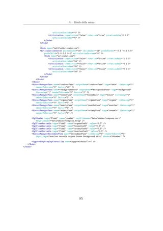 A – Grafo della scena
articulationIndex="4" />
<Articulation translation="false" rotation="true" rotationAxis="0 0 1"
articulationIndex="5" />
</Node>
</Node>
...
<Node name="LeftFootArticulation">
<ArticulationCenter parentIndex="16" childIndex="18" posOnParent="-0.5 -0.4 0.5"
posOnChild="0.0 0.0 0.0" articulationProcess="0" />
<Node name="articulations">
<Articulation translation="false" rotation="false" rotationAxis="1 0 0"
articulationIndex="54" />
<Articulation translation="false" rotation="false" rotationAxis="0 1 0"
articulationIndex="55" />
<Articulation translation="false" rotation="false" rotationAxis="0 0 1"
articulationIndex="56" />
</Node>
</Node>
</Node>
</Node>
<VisualManagerPass name="contourPass" outputName="contourPass" tags="skin" listening="1"
renderToScreen="0" factor="10" />
<VisualManagerPass name="backgroundPass" outputName="backgroundPass" tags="Background"
listening="1" renderToScreen="0" factor="3" />
<VisualManagerPass name="bonesPass" outputName="bonesPass" tags="bones" listening="1"
renderToScreen="0" factor="3" />
<VisualManagerPass name="organsPass" outputName="organsPass" tags="organs" listening="1"
renderToScreen="0" factor="3" />
<VisualManagerPass name="musclePass" outputName="musclePass" tags="muscles" listening="1"
renderToScreen="0" factor="3" />
<VisualManagerPass name="arteryPass" outputName="arteryPass" tags="vessels" listening="1"
renderToScreen="0" factor="3" />
<OglShader tags="Final" name="shader" vertFilename="data/shader/compose.vert"
fragFilename="data/shader/compose.frag" />
<OglFloatVariable tags="Final" name="organsCoeff" value="0.7" />
<OglFloatVariable tags="Final" name="bonesCoeff" value="0.3" />
<OglFloatVariable tags="Final" name="arteryCoeff" value="0.3" />
<OglFloatVariable tags="Final" name="musclesCoeff" value="0.3" />
<VisualManagerSecondaryPass name="secondaryPass" listening="1" renderToScreen="1"
input_tags="muscles vessels organs bones Background skin" shader="@shader" />
<ZygoteBodyDisplayController name="zygoteController" />
</Node>
</Node>
95
 