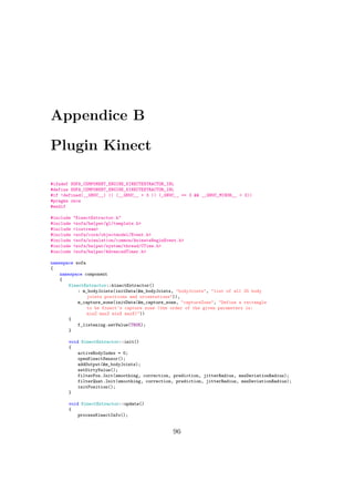 Appendice B
Plugin Kinect
#ifndef SOFA_COMPONENT_ENGINE_KINECTEXTRACTOR_INL
#define SOFA_COMPONENT_ENGINE_KINECTEXTRACTOR_INL
#if !defined(__GNUC__) || (__GNUC__ > 3 || (_GNUC__ == 3 && __GNUC_MINOR__ > 3))
#pragma once
#endif
#include "KinectExtractor.h"
#include <sofa/helper/gl/template.h>
#include <iostream>
#include <sofa/core/objectmodel/Event.h>
#include <sofa/simulation/common/AnimateBeginEvent.h>
#include <sofa/helper/system/thread/CTime.h>
#include <sofa/helper/AdvancedTimer.h>
namespace sofa
{
namespace component
{
KinectExtractor::kinectExtractor()
: m_bodyJoints(initData(&m_bodyJoints, "bodyJoints", "list of all 25 body
joints positions and orientations")),
m_capture_zone(initData(&m_capture_zone, "captureZone", "Define a rectangle
to be Kinect’s capture zone (the order of the given parameters is:
minZ maxZ minX maxX)"))
{
f_listening.setValue(TRUE);
}
void KinectExtractor::init()
{
activeBodyIndex = 0;
openKinectSensor();
addOutput(&m_bodyJoints);
setDirtyValue();
filterPos.Init(smoothing, correction, prediction, jitterRadius, maxDeviationRadius);
filterQuat.Init(smoothing, correction, prediction, jitterRadius, maxDeviationRadius);
initPosition();
}
void KinectExtractor::update()
{
processKinectInfo();
96
 