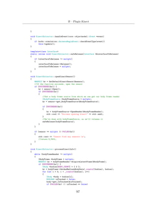 B – Plugin Kinect
}
void KinectExtractor::handleEvent(core::objectmodel::Event *event)
{
if (sofa::simulation::AnimateBeginEvent::checkEventType(event))
this->update();
}
template<class Interface>
static inline void KinectExtractor::safeRelease(Interface *&interfaceToRelease)
{
if (interfaceToRelease != nullptr)
{
interfaceToRelease->Release();
interfaceToRelease = nullptr;
}
}
void KinectExtractor::openKinectSensor()
{
HRESULT hr = GetDefaultKinectSensor(&sensor);
//If the function succeeds, open the sensor
if (SUCCEEDED(hr)) {
hr = sensor->Open();
if (SUCCEEDED(hr))
{
//Get a body frame source from which we can get our body frame reader
IBodyFrameSource *bodyFrameSource = nullptr;
hr = sensor->get_BodyFrameSource(&bodyFrameSource);
if (SUCCEEDED(hr))
{
hr = bodyFrameSource->OpenReader(&bodyFrameReader);
std::cout << "Success opening kinect" << std::endl;
}
//We’re done with bodyFrameSource, so we’ll release it
safeRelease(bodyFrameSource);
}
}
if (sensor == nullptr || FAILED(hr))
{
std::cerr << "Cannot find any sensors.n";
//return E_FAIL;
}
}
void KinectExtractor::processKinectInfo()
{
while (bodyFrameReader != nullptr)
{
IBodyFrame *bodyFrame = nullptr;
HRESULT hr = bodyFrameReader->AcquireLatestFrame(&bodyFrame);
if (SUCCEEDED(hr)) {
IBody *bodies[BODY_COUNT] = { 0 };
hr = bodyFrame->GetAndRefreshBodyData(_countof(bodies), bodies);
for (int i = 0; i < _countof(bodies); i++)
{
IBody *body = bodies[i];
BOOLEAN isTracked = false;
body->get_IsTracked(&isTracked);
if (FAILED(hr) || isTracked == false)
97
 