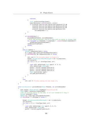 B – Plugin Kinect
continue;
{
Joint joints[JointType_Count];
body->GetJoints(_countof(joints), joints);
if (joints[0].Position.Z<m_capture_zone.getValue()[1] &&
joints[0].Position.Z>m_capture_zone.getValue()[0] &&
joints[0].Position.X>m_capture_zone.getValue()[2] &&
joints[0].Position.X<m_capture_zone.getValue()[3])
activeBodyIndex = i;
}
}
if (SUCCEEDED(hr)) {
processBodies(bodies, activeBodyIndex);
//After body processing’s done,we’re done with our bodies so release them.
for (unsigned int bodyIndex = 0;bodyIndex < _countof(bodies);bodyIndex++)
safeRelease(bodies[bodyIndex]);
safeRelease(bodyFrame);
return;
}
}
else if (sensor) {
BOOLEAN isSensorAvailable = false;
hr = sensor->get_IsAvailable(&isSensorAvailable);
if (SUCCEEDED(hr) && isSensorAvailable == false)
{
std::cout << "No available sensor is found.n";
helper::WriteAccessor<Data<VecRigid> > out = m_bodyJoints;
out.resize(0);
for (int a = 0; a < JointType_Count; a++)
{
const sofa::defaulttype::Quat quat(0, 0, 0, 1);
sofa::defaulttype::Vec3d pos;
pos[0] = initial_rigid[a].position.X;
pos[1] = initial_rigid[a].position.Y;
pos[2] = initial_rigid[a].position.Z;
Rigid oneJoint(pos, quat);
out.push_back(oneJoint);
}
}
}
else
std::cerr << "Trouble reading the body frame.n";
}
}
void KinectExtractor::processBodies(IBody **bodies, int activeBodyIndex)
{
sofa::helper::AdvancedTimer::stepBegin("KinectProcess");
IBody *body = bodies[activeBodyIndex];
//Get the tracking status for the body, if it’s not tracked we’ll skip it
BOOLEAN isTracked = false;
HRESULT hr = body->get_IsTracked(&isTracked);
if (FAILED(hr) || isTracked == false) {
helper::WriteAccessor<Data<VecRigid> > out = m_bodyJoints;
out.resize(0);
for (int a = 0; a < JointType_Count; a++)
{
const sofa::defaulttype::Quat quat(0, 0, 0, 1);
sofa::defaulttype::Vec3d pos;
pos[0] = initial_rigid[a].position.X;
98
 