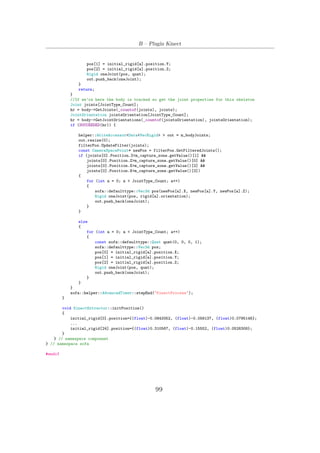 B – Plugin Kinect
pos[1] = initial_rigid[a].position.Y;
pos[2] = initial_rigid[a].position.Z;
Rigid oneJoint(pos, quat);
out.push_back(oneJoint);
}
return;
}
//If we’re here the body is tracked so get the joint properties for this skeleton
Joint joints[JointType_Count];
hr = body->GetJoints(_countof(joints), joints);
JointOrientation jointsOrientation[JointType_Count];
hr = body->GetJointOrientations(_countof(jointsOrientation), jointsOrientation);
if (SUCCEEDED(hr)) {
helper::WriteAccessor<Data<VecRigid> > out = m_bodyJoints;
out.resize(0);
filterPos.UpdateFilter(joints);
const CameraSpacePoint* newPos = filterPos.GetFilteredJoints();
if (joints[0].Position.Z<m_capture_zone.getValue()[1] &&
joints[0].Position.Z>m_capture_zone.getValue()[0] &&
joints[0].Position.X>m_capture_zone.getValue()[2] &&
joints[0].Position.X<m_capture_zone.getValue()[3])
{
for (int a = 0; a < JointType_Count; a++)
{
sofa::defaulttype::Vec3d pos(newPos[a].X, newPos[a].Y, newPos[a].Z);
Rigid oneJoint(pos, rigid[a].orientation);
out.push_back(oneJoint);
}
}
else
{
for (int a = 0; a < JointType_Count; a++)
{
const sofa::defaulttype::Quat quat(0, 0, 0, 1);
sofa::defaulttype::Vec3d pos;
pos[0] = initial_rigid[a].position.X;
pos[1] = initial_rigid[a].position.Y;
pos[2] = initial_rigid[a].position.Z;
Rigid oneJoint(pos, quat);
out.push_back(oneJoint);
}
}
}
sofa::helper::AdvancedTimer::stepEnd("KinectProcess");
}
void KinectExtractor::initPosition()
{
initial_rigid[0].position={(float)-0.0843352, (float)-0.058137, (float)0.0795146};
...
initial_rigid[24].position={(float)0.310567, (float)-0.15552, (float)0.0526308};
}
} // namespace component
} // namespace sofa
#endif
99
 