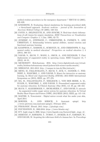 Bibliograﬁa
medical student procedures in the emergency department ? MICCAI 12 (2005),
635–639.
[19] KNEEBONE, R. Evaluating clinical simulations for learning procedural skills
: a theorybased approach. Academic medicine : journal of the Association of
American Medical Colleges 80 (2005), 549–553.
[20] COTIN, S., DELINGETTE, H., AND AYACHE, N. Real-time elastic deforma-
tions of soft tissues for surgery simulation. IEEE Transactions on Visualization
and Computer Graphics 5, 1 (Jan. 1999), 62–73.
[21] AYMERIC, G., STÉPHANE, C., CHRISTOPHE, B., PATRICE, T., AND
CHRISTIAN, C. Relationship between spatial abilities, mental rotation and
functional anatomy learning.
[22] KAMPHUIS, C., BARSOM, E., SCHIJVEN, M., AND CHRISTOPH, N. Aug-
mented reality in medical education? Perspectives on medical education 3, 4
(2014), 300–311.
[23] NAVAB, N., BLUM, T., WANG, L., OKUR, A., AND WENDLER, T. First
deployments of augmented reality in operating rooms. IEEE Computer 45, 7
(2012), 48–55.
[24] MICROSOFT. HoloAnatomy, 2016. http://www.digitaltrends.com/virtual-
reality/hololens-holoanatomy-award-jackson-hole-science-media-awards/.
[25] MIRRACLE, 2011-2013. http ://campar.in.tum.de/ﬁles/mirracle/.
[26] MENG, M., FALLAVOLLITA, P., BLUM, T., ECK, U., SANDOR, C., WEI-
DERT, S., WASCHKE, J., AND NAVAB, N. Kinect for interactive ar anatomy
learning. In Mixed and Augmented Reality (ISMAR), 2013 IEEE International
Symposium on (2013), IEEE, pp. 277–278.
[27] MA, M., FALLAVOLLITA, P., SEELBACH, I., VON DER HEIDE, A. M.,
EULER, E., WASCHKE, J., AND NAVAB, N. Personalized augmented reality
for anatomy education. In Clinical Anatomy (May 2016), vol. 29, pp. 446–453.
[28] BLUM, T., KLEEBERGER, V., BICHLMEIER, C., AND NAVAB, N. mirracle
: An augmented reality magic mirror system for anatomy education. In Virtual
Reality Short Papers and Posters (VRW), 2012 IEEE (2012), IEEE, pp. 115–116.
[29] MAITRE, X. Newscientist : Digital mirror reveals what lies under your skin,
April 2014.
[30] BORNER, A., AND KIRSCH, S. Anatomie spiegel. http
://www.qwertzus.com/anatomie-spiegel/, February 2015.
[31] PIXOLOGIC. Zbrush, 2015. https ://pixologic.com/.
[32] FOUNDATION, B., 2002-2016. https ://www.blender.org/.
[33] ICT. Light stage 6, 2006. https://www.fxguide.com/featured/light_stage_6/.
[34] DEBEVEC, P., HAWKINS, T., TCHOU, C., DUIKER, H.-P., SAROKIN, W.,
AND SAGAR, M. Acquiring the reﬂectance ﬁeld of a human face. In Proceedings
101
 