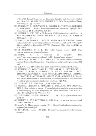 Bibliograﬁa
of the 27th Annual Conference on Computer Graphics and Interactive Techni-
ques (New York, NY, USA, 2000), SIGGRAPH ’00, ACM Press/Addison-Wesley
Publishing Co., pp. 145–156.
[35] ANGUELOV, D., SRINIVASAN, P., KOLLER, D., THRUN, S., RODGERS,
J., AND DAVIS, J. Scape : Shape completion and animation of people. ACM
Trans. Graph. 24, 3 (July 2005), 408–416.
[36] BOUAZIZ, S., AND PAULY, M. Dynamic 2d/3d registration for the kinect. In
ACM SIGGRAPH 2013 Courses (New York, NY, USA, 2013), SIGGRAPH ’13,
ACM, pp. 21 :1–21 :14.
[37] BOGO, F., ROMERO, J., LOPER, M., AND BLACK, M. J. FAUST : Dataset
and evaluation for 3D mesh registration. In Proceedings IEEE Conf. on Computer
Vision and Pattern Recognition (CVPR) (Columbus, Ohio, USA, jun 2014), pp.
3794 –3801.
[38] OF MEDICINE, C. N. L. The visible human project, 2014. https
://www.nlm.nih.gov/research/visible/.
[39] HÖHNE, K. H. Voxel-man 3d navigator, 1985.
http://www.voxel-man.com/gallery/ visible_human/inner_organs/.
[40] ZACHOW, S., ZILSKE, M., AND HEGE, H.-C. 3D reconstruction of individual
anatomy from medical image data : Segmentation and geometry processing. ZIB,
2007.
[41] ZURICH MED TECH. Sim4life, 2010. http://www.zurichmedtech.com/.
[42] ANDREAS, C., WOLFGANG, K., ECKHART G., H., KATHARINA, H.,
MARCEL, Z., ESRA, N., WOLFGANG, R., ROLF, J., WERNER, B., JI, C.,
BERTHOLD, K., PETER, S., HANS-PETER, H., JIANXIANG, S., MICHAEL,
O., DOMINIK, S., ANTHONY, K., JOSHUA W., G., AND NIELS, K. The vir-
tual family–development of surface-based anatomical models of two adults and
two children for dosimetric simulations. vol. 55, p. N23–N38.
[43] COMPANY, T. Z., 2010. https ://www.zygote.com/.
[44] JACOBS, J., BARBIC, J., EDWARDS, E., DORAN, C., AND VAN STRA-
TEN, A. How to build a human : Practical physics-based character animation.
In Proceedings of the 2016 Symposium on Digital Production (New York, NY,
USA, 2016), DigiPro ’16, ACM, pp. 7–9.
[45] UNIVERSITÉ CLAUDE BERNARD, L. ., 2012. http ://anatomie3d.univ-
lyon1.fr/.
[46] THIRIET, P., AND RASTELLO, O., 2013. https ://www.youtube.com/watch
?v=KsYt96PWOOk.
[47] MAYA. A. Maya muscle plugin, 2011. http://download.autodesk.com/us/
support/ﬁles/muscle.pdf.
[48] AUTODESK. Maya, 1998-2016. http://www.autodesk.fr/products/maya/
overview.
102
 