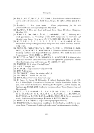 Bibliograﬁa
[49] LIU, L., YIN, K., WANG, B., AND GUO, B. Simulation and control of skeleton-
driven soft body characters. ACM Trans. Graph. 32, 6 (Nov. 2013), 215 :1–215
:8.
[50] LANDER, J. Skin them bones : Game programming for the web
generation.Game Developer Magazine, May 1998.
[51] LANDER, J. Over my dead, polygonal body. Game Developer Magazine,
October 1999.
[52] KAVAN, L., COLLINS, S., ŽÁRA, J., AND O’SULLIVAN, C. Skinning with
dual quaternions. In Proceedings of the 2007 Symposium on Interactive 3D
Graphics and Games (New York, NY, USA, 2007), I3D ’07, ACM, pp. 39–46.
[53] C., N., R.K., J., A., L., D., H., A., L., A., A., P., L., A., S., AND P., W. Foot
kinematics during walking measured using bone and surface mounted markers.
3412– 3423.
[54] MENG, M., FALLAVOLLITA, P., BLUM, T., ECK, U., SANDOR, C., WEI-
DERT, S., WASCHKE, J., AND NAVAB, N. Kinect for interactive ar anatomy
learning. In Mixed and Augmented Reality (ISMAR), 2013 IEEE International
Symposium on (2013), IEEE, pp. 277–278.
[55] PFISTER, A., WEST, A. M., BRONNER, S., AND NOAH, J. A. Comparative
abilities of microsoft kinect and vicon 3d motion capture for gait analysis. Journal
of medical engineering and technology 38, 5 (2014), 274–280.
[56] UNITY3D, 2016. https ://unity3d.com/.
[57] ASUS. Xtion pro live.
[58] GOOGLE. Tango : see more of your world.
[59] INC, A. Structure.
[60] MICROSOFT. Kinect for windows sdk 2.0.
[61] MICROSOFT. Kinect for xbox one.
[62] SOFA. https://www.sofa-framework.org/
[63] F. Faure, C. Duriez, H. Delingette, J. Allard, Benjamin Gilles, et al.. SO-
FA: A Multi-Model Framework for Interactive Physical Simulation. Yohan Pa-
yan. Soft Tissue Biomechanical Modeling for Computer Assisted Surgery, 11,
Springer, pp.283-321, 2012, Studies in Mechanobiology, Tissue Engineering and
Biomaterials
[64] KING, A. P., EDWARDS, P. J., JR., C. R. M., DE CUNHA, D. A., GASTON,
R. P., CLARKSON, M. J., HILL, D. L. G., HAWKES, D. J., FENLON, M.
R., STRONG, A. J., COX, T. C. S., AND GLEESON, M. J. Stereo augmented
reality in the surgical microscope. Presence 9, 4 (2000), 360–368.
[65] OPENGL SUPERBIBLE. http://www.openglsuperbible.com/
[66] DAUPHINOIS, M. Exposition conﬁdences d’outre-tombe, squelettes en que-
stion. http ://lacasemate.fr/visiter/hors-les-murs/conﬁdences-doutre-tombe/.
103
 