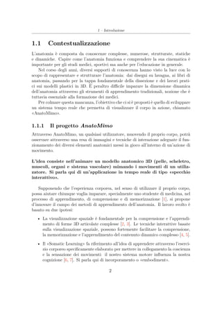 1 – Introduzione
1.1 Contestualizzazione
L’anatomia è composta da conoscenze complesse, numerose, strutturate, statiche
e dinamiche. Capire come l’anatomia funziona e comprendere la sua cinematica è
importante per gli studi medici, sportivi ma anche per l’educazione in generale.
Nel corso degli anni, diversi supporti di conoscenza hanno visto la luce con lo
scopo di rappresentare e strutturare l’anatomia: dai disegni su lavagna, ai libri di
anatomia, passando per la tappa fondamentale della dissezione e dei lavori prati-
ci sui modelli plastici in 3D. È peraltro diﬃcile imparare la dimensione dinamica
dell’anatomia attraverso gli strumenti di apprendimento tradizionali, nozione che è
tuttavia essenziale alla formazione dei medici.
Per colmare questa mancanza, l’obiettivo che ci si è proposti è quello di sviluppare
un sistema tempo reale che permetta di visualizzare il corpo in azione, chiamato
«AnatoMimo».
1.1.1 Il progetto AnatoMimo
Attraverso AnatoMimo, un qualsiasi utilizzatore, muovendo il proprio corpo, potrà
osservare attraverso una resa di immagini e tecniche di interazione adeguate il fun-
zionamento dei diversi elementi anatomici messi in gioco all’interno di un’azione di
movimento.
L’idea consiste nell’animare un modello anatomico 3D (pelle, scheletro,
muscoli, organi e sistema vascolare) mimando i movimenti di un utiliz-
zatore. Si parla qui di un’applicazione in tempo reale di tipo «specchio
interattivo».
Supponendo che l’esperienza corporea, nel senso di utilizzare il proprio corpo,
possa aiutare chiunque voglia imparare, specialmente uno studente di medicina, nel
processo di apprendimento, di comprensione e di memorizzazione [1], si propone
d’innovare il campo dei metodi di apprendimento dell’anatomia. Il lavoro svolto è
basato su due ipotesi:
• La visualizzazione spaziale è fondamentale per la comprensione e l’apprendi-
mento di forme 3D articolate complesse [2, 3]. Le tecniche interattive basate
sulla visualizzazione spaziale, possono fortemente facilitare la comprensione,
la memorizzazione e l’apprendimento del contenuto dinamico complesso [4, 5].
• Il «Somatic Learning» fa riferimento all’idea di apprendere attraverso l’eserci-
zio corporeo speciﬁcamente elaborato per mettere in collegamento la coscienza
e la sensazione dei movimenti: il nostro sistema motore inﬂuenza la nostra
cognizione [6, 7]. Si parla qui di incorporamento o «embodiment».
2
 