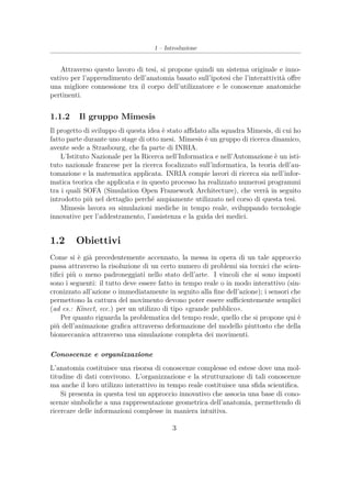 1 – Introduzione
Attraverso questo lavoro di tesi, si propone quindi un sistema originale e inno-
vativo per l’apprendimento dell’anatomia basato sull’ipotesi che l’interattività oﬀre
una migliore connessione tra il corpo dell’utilizzatore e le conoscenze anatomiche
pertinenti.
1.1.2 Il gruppo Mimesis
Il progetto di sviluppo di questa idea è stato aﬃdato alla squadra Mimesis, di cui ho
fatto parte durante uno stage di otto mesi. Mimesis è un gruppo di ricerca dinamico,
avente sede a Strasbourg, che fa parte di INRIA.
L’Istituto Nazionale per la Ricerca nell’Informatica e nell’Automazione è un isti-
tuto nazionale francese per la ricerca focalizzato sull’informatica, la teoria dell’au-
tomazione e la matematica applicata. INRIA compie lavori di ricerca sia nell’infor-
matica teorica che applicata e in questo processo ha realizzato numerosi programmi
tra i quali SOFA (Simulation Open Framework Architecture), che verrà in seguito
introdotto più nel dettaglio perché ampiamente utilizzato nel corso di questa tesi.
Mimesis lavora su simulazioni mediche in tempo reale, sviluppando tecnologie
innovative per l’addestramento, l’assistenza e la guida dei medici.
1.2 Obiettivi
Come si è già precedentemente accennato, la messa in opera di un tale approccio
passa attraverso la risoluzione di un certo numero di problemi sia tecnici che scien-
tiﬁci più o meno padroneggiati nello stato dell’arte. I vincoli che si sono imposti
sono i seguenti: il tutto deve essere fatto in tempo reale o in modo interattivo (sin-
cronizzato all’azione o immediatamente in seguito alla ﬁne dell’azione); i sensori che
permettono la cattura del movimento devono poter essere suﬃcientemente semplici
(ad es.: Kinect, ecc.) per un utilizzo di tipo «grande pubblico».
Per quanto riguarda la problematica del tempo reale, quello che si propone qui è
più dell’animazione graﬁca attraverso deformazione del modello piuttosto che della
biomeccanica attraverso una simulazione completa dei movimenti.
Conoscenze e organizzazione
L’anatomia costituisce una risorsa di conoscenze complesse ed estese dove una mol-
titudine di dati convivono. L’organizzazione e la strutturazione di tali conoscenze
ma anche il loro utilizzo interattivo in tempo reale costituisce una sﬁda scientiﬁca.
Si presenta in questa tesi un approccio innovativo che associa una base di cono-
scenze simboliche a una rappresentazione geometrica dell’anatomia, permettendo di
ricercare delle informazioni complesse in maniera intuitiva.
3
 