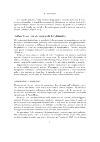 1 – Introduzione
Nel seguito della tesi, verrà utilizzato l’appellativo «modello portatore di cono-
scenze anatomiche» o «modello anatomico di riferimento» un insieme di dati 3D,
spesso strutturati secondo un lessico anatomico speciﬁco. In questo caso, è costituito
da una mesh di pelle superﬁciale e da mesh rappresentanti le strutture anatomiche
interne (scheletro, organi, ecc.).
Cattura tempo reale dei movimenti dell’utilizzatore
Nel contesto di AnatoMimo, la semplicità della percezione ha potenzialmente un for-
te impatto nell’utilizzabilità globale di AnatoMimo nel contesto dell’apprendimento.
Si tratta di permettere la diﬀusione di questo tipo di sistema al di fuori di una sa-
la specializzata dotata di un equipaggiamento di sensori costosi. I sensori semplici
sono quindi privilegiati: telecamera di un tablet o di un smartphone, accelerometri,
Kinect, ecc.
L’idea di questo lavoro è quello di poter visualizzare dei fenomeni anatomici
speciﬁci durante il movimento e in tempo reale. La natura delle informazioni in
entrata al sistema, potenzialmente abbastanza povera, e il vincolo del tempo reale o
quanto meno del tempo interattivo pongono delle vere sﬁde scientiﬁche e tecniche.
Riprodurre il comportamento delle strutture anatomiche è un compito comples-
so ma inevitabile per questo sistema. Conoscenze che permettono di riconoscere,
interpretare e utilizzare i movimenti catturati sono utilizzate con lo scopo di deﬁnire
delle regole anatomiche riguardanti le articolazioni del corpo (asse di rotazione e
limiti articolari) per ottenere dei movimenti ﬂuidi e anatomicamente corretti.
Integrazione e interazioni
Il compito di ritorno visivo e di interazione, dove il corpo dell’utilizzatore serve
alla cattura dell’azione, sono molto importanti in questo progetto. Si introduce
un approccio innovativo utilizzando sia la cattura tempo reale dei movimenti che
un modello anatomico di riferimento organizzato, per la realizzazione di un nodo
operazionale di AnatoMimo.
Lo scopo è di concepire delle tecniche interattive nel contesto dell’autoappren-
dimento di conoscenze anatomiche complesse e dinamiche. AnatoMimo è basato su
un certo numero di componenti funzionali che si articolano gli uni sugli altri in un
sistema operazionale, presentato in dettaglio in questa tesi. Anche se i metodi di
cattura, di simulazione, di resa visiva e interazione sono delle tecniche già studiate,
l’integrazione del tutto costituisce in sé una vera sﬁda scientiﬁca.
La pertinenza dello strumento di apprendimento proposto deve essere validata.
Per adempiere questo scopo, si è pensato di presentare questo lavoro sotto forma
di dimostrazione durante una mostra itinerante in Francia nel 2017, che si chiama
4
 