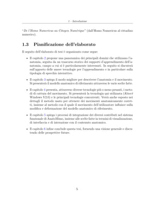 1 – Introduzione
“De l’Homo Numericus au Citoyen Numérique” (dall’Homo Numericus al cittadino
numerico).
1.3 Pianiﬁcazione dell’elaborato
Il seguito dell’elaborato di tesi è organizzato come segue:
• Il capitolo 2 propone una panoramica dei principali domini che utilizzano l’a-
natomia, seguita da un trascorso storico dei supporti d’apprendimento dell’a-
natomia, campo a cui si è particolarmente interessati. In seguito si discuterà
sull’apporto delle nuove tecnologie per l’apprendimento e in particolare sulla
tipologia di specchio interattivo.
• Il capitolo 3 spiega il modo migliore per descrivere l’anatomia e il movimento.
Si presenterà il modello anatomico di riferimento attraverso le varie scelte fatte.
• Il capitolo 4 presenta, attraverso diverse tecnologie più o meno pesanti, i meto-
di di cattura del movimento. Si presenterà la tecnologia qui utilizzata (Kinect
Windows V2.0) e le principali tecnologie concorrenti. Verrà anche esposto nei
dettagli il metodo usato per ottenere dei movimenti anatomicamente corret-
ti, insieme al metodo con il quale il movimento dell’utilizzatore inﬂuisce sulla
modiﬁca e deformazione del modello anatomico di riferimento.
• Il capitolo 5 spiega i processi di integrazione dei diversi contributi nel sistema
funzionale di AnatoMimo, insieme alle scelte fatte in termini di visualizzazione,
di interfaccia e di interazione con il contenuto anatomico.
• Il capitolo 6 inﬁne conclude questa tesi, fornendo una visione generale e discu-
tendo delle prospettive future.
5
 
