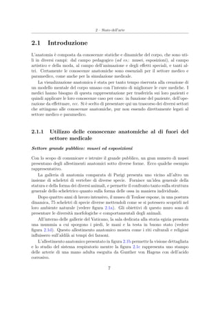 2 – Stato dell’arte
2.1 Introduzione
L’anatomia è composta da conoscenze statiche e dinamiche del corpo, che sono uti-
li in diversi campi: dal campo pedagogico (ad es.: musei, esposizioni), al campo
artistico e della moda, al campo dell’animazione e degli eﬀetti speciali, e tanti al-
tri. Certamente le conoscenze anatomiche sono essenziali per il settore medico e
paramedico, come anche per la simulazione medicale.
La visualizzazione anatomica è stata per tanto tempo riservata alla creazione di
un modello mentale del corpo umano con l’intento di migliorare le cure mediche. I
medici hanno bisogno di questa rappresentazione per trasferirla sui loro pazienti e
quindi applicare le loro conoscenze caso per caso: in funzione del paziente, dell’ope-
razione da eﬀettuare, ecc. Si è scelto di presentare qui un trascorso dei diversi settori
che attingono alle conoscenze anatomiche, pur non essendo direttamente legati al
settore medico e paramedico.
2.1.1 Utilizzo delle conoscenze anatomiche al di fuori del
settore medicale
Settore grande pubblico: musei ed esposizioni
Con lo scopo di comunicare e istruire il grande pubblico, un gran numero di musei
presentano degli allestimenti anatomici sotto diverse forme. Ecco qualche esempio
rappresentativo.
La galleria di anatomia comparata di Parigi presenta uno vicino all’altro un
insieme di scheletri di vertebre di diverse specie. Fornisce un’idea generale della
statura e della forma dei diversi animali, e permette il confronto tanto sulla struttura
generale dello scheletrico quanto sulla forma delle ossa in maniera individuale.
Dopo quattro anni di lavoro intensivo, il museo di Toulose espone, in una postura
dinamica, 75 scheletri di specie diverse mettendoli come se si potessero scoprirli nel
loro ambiente naturale (vedere ﬁgura 2.1a). Gli obiettivi di questo muro sono di
presentare le diversità morfologiche e comportamentali degli animali.
All’interno delle gallerie del Vaticano, la sala dedicata alla storia egizia presenta
una mummia a cui sporgono i piedi, le mani e la testa in buono stato (vedere
ﬁgura 2.1d). Questo allestimento anatomico mostra come i riti culturali e religiosi
inﬂuissero sull’aldilà ai tempi dei faraoni.
L’allestimento anatomico presentato in ﬁgura 2.1b permette la visione dettagliata
e lo studio del sistema respiratorio mentre la ﬁgura 2.1c rappresenta uno stampo
delle arterie di una mano adulta eseguita da Gunther von Hagens con dell’acido
corrosivo.
7
 