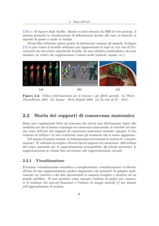 2 – Stato dell’arte
2.2b) o «Il signore degli Anelli». Basato su dati ottenuti da MRI di vere persone, il
sistema permette la visualizzazione di deformazioni dovute alle ossa, ai muscoli, ai
depositi di grasso o anche ai tendini.
Alcuni ﬁlm utilizzano questo genere di sistema per animare gli animali. In ﬁgura
2.2c si può vedere il modello utilizzato per rappresentare la tigre in «La vita di Pi»,
costituito da uno strato superﬁciale di pelle, da uno scheletro minimalista e da zone
simulate (in verde) che rappresentano i tessuti molli (muscoli, organi, ecc.).
(a) (b) (c)
Figura 2.2: Utilizzo dell’anatomia per il cinema e gli eﬀetti speciali. (a) Shrek -
DreamWorks 2001. (b) Avatar - Weta Digital 2009. (d) La vita di Pi - 2012.
2.2 Storia dei supporti di conoscenza anatomica
Dopo aver rapidamente fatto un trascorso dei settori non direttamente legati alla
medicina ma che si basano comunque su conoscenze anatomiche, si vorrebbe ora fare
uno stato dell’arte dei supporti di conoscenza anatomica esistenti, spiegare il loro
contesto di utilizzo e la loro evoluzione verso gli strumenti che si usano oggigiorno.
Nel seguito di questa sezione, si richiameranno brevemente le nozioni di «visualiz-
zazione». Si vedranno in seguito i diversi tipi di supporto di conoscenza: dall’utilizzo
del corpo, passando per le rappresentazioni iconograﬁche, gli atlanti anatomici, le
rappresentazioni in volume ﬁno ad arrivare alle rappresentazioni virtuali.
2.2.1 Visualizzazione
Il termine «visualizzazione scientiﬁca» o semplicemente «visualizzazione» si riferisce
all’idea di una rappresentazione graﬁca organizzata che permette di spiegare graﬁ-
camente un concetto o dei dati sperimentali in maniera semplice e intuitiva ad un
grande pubblico. Si può prendere come esempio l’utilizzo di graﬁci per conosce-
re le tendenze dei mercati ﬁnanziari o l’utilizzo di mappe mentali [8] per aiutare
nell’apprendimento di nozioni.
9
 