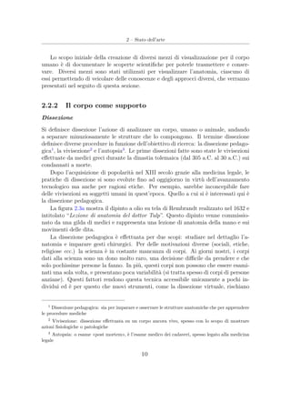 2 – Stato dell’arte
Lo scopo iniziale della creazione di diversi mezzi di visualizzazione per il corpo
umano è di documentare le scoperte scientiﬁche per poterle trasmettere e conser-
vare. Diversi mezzi sono stati utilizzati per visualizzare l’anatomia, ciascuno di
essi permettendo di veicolare delle conoscenze e degli approcci diversi, che verranno
presentati nel seguito di questa sezione.
2.2.2 Il corpo come supporto
Dissezione
Si deﬁnisce dissezione l’azione di analizzare un corpo, umano o animale, andando
a separare minuziosamente le strutture che lo compongono. Il termine dissezione
deﬁnisce diverse procedure in funzione dell’obiettivo di ricerca: la dissezione pedago-
gica1
, la vivisezione2
e l’autopsia3
. Le prime dissezioni fatte sono state le vivisezioni
eﬀettuate da medici greci durante la dinastia tolemaica (dal 305 a.C. al 30 a.C.) sui
condannati a morte.
Dopo l’acquisizione di popolarità nel XIII secolo grazie alla medicina legale, le
pratiche di dissezione si sono evolute ﬁno ad oggigiorno in virtù dell’avanzamento
tecnologico ma anche per ragioni etiche. Per esempio, sarebbe inconcepibile fare
delle vivisezioni su soggetti umani in quest’epoca. Quello a cui si è interessati qui è
la dissezione pedagogica.
La ﬁgura 2.3a mostra il dipinto a olio su tela di Rembrandt realizzato nel 1632 e
intitolato “Lezione di anatomia del dottor Tulp”. Questo dipinto venne commissio-
nato da una gilda di medici e rappresenta una lezione di anatomia della mano e sui
movimenti delle dita.
La dissezione pedagogica è eﬀettuata per due scopi: studiare nel dettaglio l’a-
natomia e imparare gesti chirurgici. Per delle motivazioni diverse (sociali, etiche,
religiose ecc.) la scienza è in costante mancanza di corpi. Ai giorni nostri, i corpi
dati alla scienza sono un dono molto raro, una decisione diﬃcile da prendere e che
solo pochissime persone la fanno. In più, questi corpi non possono che essere esami-
nati una sola volta, e presentano poca variabilità (si tratta spesso di corpi di persone
anziane). Questi fattori rendono questa tecnica accessibile unicamente a pochi in-
dividui ed è per questo che nuovi strumenti, come la dissezione virtuale, rischiano
1
Dissezione pedagogica: sia per imparare e osservare le strutture anatomiche che per apprendere
le procedure mediche
2
Vivisezione: dissezione eﬀettuata su un corpo ancora vivo, spesso con lo scopo di mostrare
azioni ﬁsiologiche o patologiche
3
Autopsia: o esame «post mortem», è l’esame medico dei cadaveri, spesso legato alla medicina
legale
10
 