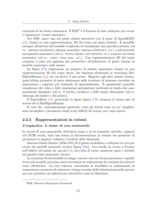 2 – Stato dell’arte
creazione di un lessico anatomico. Il RDF5
è il formato di base utilizzato per creare
e organizzare i lessici anatomici.
Nel 1999, nasce uno dei primi atlanti interattivi con il nome di InnerBODY
[11], basato su una rappresentazione 2D del corpo sul piano frontale. È possibile
navigare all’interno del modello scegliendo di visualizzare uno speciﬁco sistema (ad
es.: sistema circolatorio, sistema muscolare, sistema scheletrico, ecc.) o selezionando
un segmento anatomico (ad es.: tronco, bacino, arti inferiori, ecc.) o ancora un’entità
anatomica (ad es.: cuore, vena cava, ecc.). Una rappresentazione 3D del corpo
completo è stata poi aggiunta per permettere all’utilizzatore di girare intorno al
modello anatomico nello spazio.
La ﬁgura 2.7a rappresenta un progetto di atlante anatomico, basato su una
rappresentazione 3D del corpo intero, che funziona sfruttando la tecnologia Bio-
DigitalHuman [12], da cui deriva il suo nome. Rispetto agli altri atlanti classici,
quest’ultimo permette di poter selezionare delle strutture di interesse corredate da
annotazioni e supporti per domande di apprendimento. È ugualmente possibile
visualizzare dei video e delle simulazioni preregistrate mettendo in risalto dei com-
portamenti ﬁsiologici (ad es: il battito cardiaco) o delle azioni chirurgiche (ad es:
chirurgia del labbro e del palato).
Il ZygoteBody [13], presentato in ﬁgura ﬁgura 2.7b, propone lo stesso tipo di
servizi che il BioDigitalHuman.
Si noti che, anatomicamente parlando, tutti gli atlanti sono un po’ sbagliati:
sono incompleti e presentano degli errori diﬃcili da trovare per i non esperti.
2.2.5 Rappresentazioni in volumi
Ceroplastica: le statue di cera anatomiche
Le statue di cera anatomiche dell’intero corpo o di un segmento speciﬁco, apparse
nel XVIII secolo, sono una forma di documentazione in volume che permette di
presentare in maniera realistica i risultati delle dissezioni.
Gaetano Giulio Zumbo (1656-1701) fu il primo modellista a utilizzare la cera per
creare dei modelli anatomici (vedere ﬁgura 2.8a). Uno studio fu creato a Firenze
nell’ediﬁcio del museo La specola [14] con l’idea di creare numerose opere e inviarle
nei grandi centri anatomici europei.
La creazione di tali modelli era lunga, costosa e per un’elevata precisione e qualità
di un solo modello potevano essere necessarie la realizzazione di centinaia di cadaveri
come riferimento. La cera colorata, nonostante la sensibilità ai cambiamenti di
temperatura, permette di conservare a lungo termine delle informazioni molto precise
ma non permette un’esplorazione interattiva come la dissezione.
5
RDF: Resource Description Framework
15
 