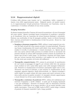 2 – Stato dell’arte
2.2.6 Rappresentazioni digitali
L’utilizzo dello schermo come tramite (ad es: smartphone, tablet, computer) ci
riporta verso delle rappresentazioni piane. Malgrado questo, nel quadro numeri-
co, le rappresentazioni virtuali permettono l’interazione con l’anatomia, come la
condivisione e il riutilizzo all’inﬁnito di uno stesso modello.
Imaging biomedico
Si chiama imaging biomedico l’insieme dei mezzi di acquisizione e di resa di immagini
del corpo umano. Queste tecnologie hanno rivoluzionato la medicina e premetto-
no di visualizzare bene sia l’anatomia che alcuni fenomeni ﬁsiologici o metabolici.
Esistono una moltitudine di tipi di immagini mediche, basate su diversi fenomeni
ﬁsici, ciascuna permettendo la visualizzazione di dati ben precisi. Alcuni tra i tipi
più conosciuti sono:
• Imaging a risonanza magnetica (MRI), utilizza i campi magnetici per otte-
nere dei tagli virtuali del corpo umano secondo i tre piani principali. Permette
una buona visualizzazione dei tessuti molli infatti viene spesso utilizzata per
studiare il cervello, le articolazioni e i tessuti circostanti, ecc. Questo tipo di
dati sono spesso alterati dalla presenza di artefatti dovuti ai movimenti del
paziente durante la cattura delle immagini perché la durata di acquisizione di
questo tipo di dati è molto lunga. La precisione è funzione del tempo impie-
gato per cattura ciascuna fetta anatomica e nel migliore dei casi la distanza
tra due strati può scendere al di sotto del millimetro.
• Tomograﬁa computerizzata (TC), misura la percentuale di assorbimento
dei vari tessuti al passaggio di raggi X, per ottenere delle fette che possono
essere studiate in tutti i piani dello spazio come nelle immagini tridimensio-
nali. Permette la visualizzazione di strutture anatomiche rigide come le ossa.
Attraverso vari mezzi di contrasto, si può ottenere la visualizzazione di vasi
sanguigni, apparato digestivo, dischi intervertebrali, ecc. Questa tecnologia è
molto rapida (un ampio volume del corpo umano può essere catturato in ma-
niera molto precisa in qualche secondo) e le immagini ottenute appartengono
a strati distanti tra di loro anche inferiore al millimetro.
• Tomograﬁa a emissione di positroni (PET), utilizza dei radiofarmaci per
osservare l’organismo a livello cellulare: si parla qui di imaging funzionale
e non più morfologico. Permette di misurare nelle tre dimensioni l’attività
metabolica o molecolare di un organo speciﬁco o di un tessuto speciﬁco come
quello cancerogeno. Come per la MRI, anche la PET è molto lunga e richiede
al paziente di rimanere immobile il più a lungo possibile.
17
 