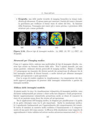 2 – Stato dell’arte
• Ecograﬁa, una delle uniche tecniche di imaging biomedico in tempo reale,
sfrutta gli ultrasuoni. È spesso usata per osservare i battiti del cuore o durante
la gravidanza per veriﬁcare il buono stato di salute del feto. In funzione
della frequenza, l’immagine può essere più o meno precisa, e presentare delle
strutture più o meno profonde.
(a) (b) (c) (d)
Figura 2.10: Diversi tipi di immagini mediche. (a) MRI. (b) TC. (c) PET. (d)
Ecograﬁa.
Strumenti per l’imaging medico
Come si è appena detto, esistono una moltitudine di tipi di immagini cliniche, cia-
scun tipo avente un formato diverso dalle altre. Non è quindi inusuale, per uno
stesso paziente, utilizzare diversi protocolli di imaging medico. Maintz e colleghi
[17] propongono un riassunto dei diversi metodi che permettono di allineare tra di
loro immagini mediche di diversi formati, o anche metodi per allineare immagini
mediche pre-operatorie e post-operatorie.
Con lo scopo di rendere migliore la visualizzazione e la comprensione dei dati,
molti approcci propongono di generare delle immagini volumetriche a partire da
immagini mediche.
Utilizzo delle immagini mediche
Ai giorni nostri, la resa e la visualizzazione volumetrica di immagini mediche, sono
diventate indispensabili per aiutare i clinici nella loro diagnosi e studi preoperatori.
Queste rappresentazioni volumetriche permettono anche ai clinici di conoscere lo
stato di un paziente senza dover far ricorso ad un’operazione.
Tra le applicazioni dell’imaging medico, la diagnosi per pianiﬁcazione e la guida
di un gesto chirurgico sono tra le più importanti. Anche la simulazione medica-
le è ugualmente fondamentale per l’apprendimento del comportamento dei tessuti.
Si tratta di simulare in maniera molto realistica il funzionamento o il comporta-
mento di una parte del corpo umano. L’eﬃcacia della simulazione come supporto di
apprendimento è stata validata nel settore medico attraverso numerosi studi [18, 19].
18
 