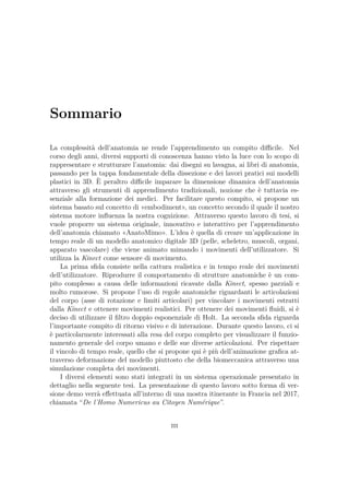 Sommario
La complessità dell’anatomia ne rende l’apprendimento un compito diﬃcile. Nel
corso degli anni, diversi supporti di conoscenza hanno visto la luce con lo scopo di
rappresentare e strutturare l’anatomia: dai disegni su lavagna, ai libri di anatomia,
passando per la tappa fondamentale della dissezione e dei lavori pratici sui modelli
plastici in 3D. È peraltro diﬃcile imparare la dimensione dinamica dell’anatomia
attraverso gli strumenti di apprendimento tradizionali, nozione che è tuttavia es-
senziale alla formazione dei medici. Per facilitare questo compito, si propone un
sistema basato sul concetto di «embodiment», un concetto secondo il quale il nostro
sistema motore inﬂuenza la nostra cognizione. Attraverso questo lavoro di tesi, si
vuole proporre un sistema originale, innovativo e interattivo per l’apprendimento
dell’anatomia chiamato «AnatoMimo». L’idea è quella di creare un’applicazione in
tempo reale di un modello anatomico digitale 3D (pelle, scheletro, muscoli, organi,
apparato vascolare) che viene animato mimando i movimenti dell’utilizzatore. Si
utilizza la Kinect come sensore di movimento.
La prima sﬁda consiste nella cattura realistica e in tempo reale dei movimenti
dell’utilizzatore. Riprodurre il comportamento di strutture anatomiche è un com-
pito complesso a causa delle informazioni ricavate dalla Kinect, spesso parziali e
molto rumorose. Si propone l’uso di regole anatomiche riguardanti le articolazioni
del corpo (asse di rotazione e limiti articolari) per vincolare i movimenti estratti
dalla Kinect e ottenere movimenti realistici. Per ottenere dei movimenti ﬂuidi, si è
deciso di utilizzare il ﬁltro doppio esponenziale di Holt. La seconda sﬁda riguarda
l’importante compito di ritorno visivo e di interazione. Durante questo lavoro, ci si
è particolarmente interessati alla resa del corpo completo per visualizzare il funzio-
namento generale del corpo umano e delle sue diverse articolazioni. Per rispettare
il vincolo di tempo reale, quello che si propone qui è più dell’animazione graﬁca at-
traverso deformazione del modello piuttosto che della biomeccanica attraverso una
simulazione completa dei movimenti.
I diversi elementi sono stati integrati in un sistema operazionale presentato in
dettaglio nella seguente tesi. La presentazione di questo lavoro sotto forma di ver-
sione demo verrà eﬀettuata all’interno di una mostra itinerante in Francia nel 2017,
chiamata “De l’Homo Numericus au Citoyen Numérique”.
iii
 