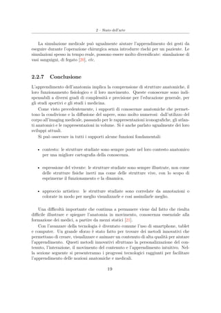 2 – Stato dell’arte
La simulazione medicale può ugualmente aiutare l’apprendimento dei gesti da
eseguire durante l’operazione chirurgica senza introdurre rischi per un paziente. Le
simulazioni spesso in tempo reale, possono essere molto diversiﬁcate: simulazione di
vasi sanguigni, di fegato [20], etc.
2.2.7 Conclusione
L’apprendimento dell’anatomia implica la comprensione di strutture anatomiche, il
loro funzionamento ﬁsiologico e il loro movimento. Queste conoscenze sono indi-
spensabili a diversi gradi di complessità e precisione per l’educazione generale, per
gli studi sportivi e gli studi i medicina.
Come visto precedentemente, i supporti di conoscenze anatomiche che permet-
tono la condivione e la diﬀusione del sapere, sono molto numerosi: dall’utilizzo del
corpo all’imaging medicale, passando per le rappresentazioni iconograﬁche, gli atlan-
ti anatomici e le rappresentazioni in volume. Si è anche parlato ugualmente dei loro
sviluppi attuali.
Si può osservare in tutti i supporti alcune funzioni fondamentali:
• contesto: le strutture studiate sono sempre poste nel loro contesto anatomico
per una migliore cartograﬁa della conoscenza.
• espressione del vivente: le strutture studiate sono sempre illustrate, non come
delle strutture ﬁsiche inerti ma come delle strutture vive, con lo scopo di
esprimerne il funzionamento e la dinamica.
• approccio artistico: le strutture studiate sono corredate da annotazioni o
colorate in modo per meglio visualizzarle e cosi assimilarle meglio.
Una diﬃcoltà importante che continua a permanere viene dal fatto che risulta
diﬃcile illustrare e spiegare l’anatomia in movimento, conoscenza essenziale alla
formazione dei medici, a partire da mezzi statici [21].
Con l’avanzare della tecnologia è diventato comune l’uso di smartphone, tablet
e computer. Un grande sforzo è stato fatto per trovare dei metodi innovativi che
permettano di creare, visualizzare e animare un contenuto di alta qualità per aiutare
l’apprendimento. Questi metodi innovativi sfruttano la personalizzazione del con-
tenuto, l’interazione, il movimento del contenuto e l’apprendimento intuitivo. Nel-
la sezione seguente si presenteranno i progressi tecnologici raggiunti per facilitare
l’apprendimento delle nozioni anatomiche e medicali.
19
 