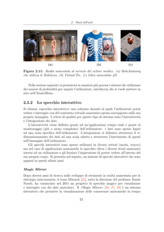 2 – Stato dell’arte
(a) (b) (c)
Figura 2.11: Realtà aumentata al servizio del settore medico. (a) HoloAnatomy
che utilizza le HoloLens. (b) Virtual-Tee. (c) Libro aumentato 4D.
Nella sezione seguente si presenterà in maniera più precisa i sistemi che utilizzano
dei sensori di profondità per seguire l’utilizzatore, interfaccia che si vuole mettere in
atto nell’AnatoMimo.
2.3.2 Lo specchio interattivo
Si chiama «specchio interattivo» uno schermo davanti al quale l’utilizzatore potrà
vedere e interagire con del contenuto virtuale anatomico spesso sovrapposto sulla sua
propria immagine. I criteri di qualità per questo tipo di sistema sono l’interattività
e l’integrazione dei dati.
L’interattività viene deﬁnita grazie ad un’applicazione tempo reale e grazie al
monitoraggio (più o meno complesso) dell’utilizzatore: i dati sono spesso legati
ad una zona speciﬁca dell’utilizzatore. L’integrazione si deﬁnisce attraverso il ri-
dimensionamento dei dati ad una scala adatta e attraverso l’inserimento di questi
nell’immagine dell’utilizzatore.
Gli specchi interattivi sono spesso utilizzati in diversi settori (moda, trucco)
ma nel caso di applicazioni anatomiche lo specchio rileva i diversi strati anatomici
interni ad un utilizzatore e gli fornisce l’impressione di potere vedere all’interno del
suo proprio corpo. Si presenta nel seguito, un insieme di specchi interattivi che sono
apparsi in questi ultimi anni.
Magic Mirror
Dopo diversi anni di ricerca nello sviluppo di strumenti in realtà aumentata per la
chirurgia mini-invasiva, il team Mirracle [25], sotto la direzione del professor Nassir
Navab, ha cominciato nel 2011 un progetto di specchio magico per visualizzare
e interagire con dei dati anatomici. Il «Magic Mirror» [26, 27, 28] è un sistema
interattivo che permette la visualizzazione delle conoscenze anatomiche in tempo
21
 
