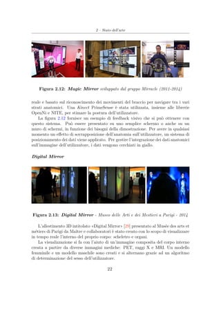2 – Stato dell’arte
Figura 2.12: Magic Mirror sviluppato dal gruppo Mirracle (2011-2014)
reale e basato sul riconoscimento dei movimenti del braccio per navigare tra i vari
strati anatomici. Una Kinect PrimeSense è stata utilizzata, insieme alle librerie
OpenNi e NITE, per stimare la postura dell’utilizzatore.
La ﬁgura 2.12 fornisce un esempio di feedback visivo che si può ottenere con
questo sistema. Può essere presentato su uno semplice schermo o anche su un
muro di schermi, in funzione dei bisogni della dimostrazione. Per avere in qualsiasi
momento un eﬀetto di sovrapposizione dell’anatomia sull’utilizzatore, un sistema di
posizionamento dei dati viene applicato. Per gestire l’integrazione dei dati anatomici
sull’immagine dell’utilizzatore, i dati vengono cerchiati in giallo.
Digital Mirror
Figura 2.13: Digital Mirror - Museo delle Arti e dei Mestieri a Parigi - 2014
L’allestimento 3D intitolato «Digital Mirror» [29] presentato al Musée des arts et
métiers di Parigi da Maître e collaboratori è stato creato con lo scopo di visualizzare
in tempo reale l’interno del proprio corpo: scheletro e organi.
La visualizzazione si fa con l’aiuto di un’immagine composita del corpo interno
creata a partire da diverse immagini mediche: PET, raggi X e MRI. Un modello
femminile e un modello maschile sono creati e si alternano grazie ad un algoritmo
di determinazione del sesso dell’utilizzatore.
22
 