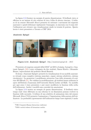 2 – Stato dell’arte
La ﬁgura 2.13 fornisce un esempio di questa dimostrazione. Il feedback visivo si
eﬀettua su un insieme di otto schermi di circa 1.65m di altezza ciascuno. L’utiliz-
zo di un sensore Microsoft Kinect permette di catturare i movimenti dei segmenti
anatomici e quindi deformare rigidamente l’immagine, in sincronia con il corpo del-
l’utilizzatore per ottenere una visualizzazione simile in termini di postura. Questo
lavoro è stato presentato a Toronto a CHI6
2014.
Anatomie Spiegel
Figura 2.14: Anatomie Spiegel - http://anatomiespiegel.de - 2015
Presentato al congresso annuale della GMA7
nel 2015 a Leipzig, il progetto «Ana-
tomie Spiegel» [30] è stato sviluppato da due studenti, Simon Kirsch e Alexander
Borner, supervisionati dal professor Bernd Hanisch.
Il sitema «Anatomie Spiegel» permette la visualizzazione di un modello anatomi-
co virtuale corpo completo (sistema muscolare, organi, sistema scheletrico, sistema
circolatorio). La geometria è modellizzata attraverso l’uso dello strumento di scul-
tura 3D ZBrush [31]. Per validare la modellizzazione, gli studenti hanno utilizzato le
opere dell’Istituto d’anatomia dell’Università Martin Luther ad Halle. Un modello
per ogni sesso è stato presentato e può essere modiﬁcato in funzione della scelta
dell’utilizzatore. Inoltre i modelli sono corredati da annotazioni.
La ﬁgura 2.14 mostra un esempio di questa dimostrazione. Il feedback visivo
tempo reale viene eﬀettuato su uno schermo le cui dimensioni possono evolvere in
funzione delle necessità. L’utilizzo di uno scheletro di animazione dato dal sensore
Microsoft Kinect V2.0 permette l’animazione e l’impostazione della postura dell’uti-
lizzatore. La profondità (spostamento dell’utilizzatore lungo l’asse sagittale) è anche
6
CHI: Computer-Human Interaction conference
7
GMA: società tedesca di formazione medica
23
 