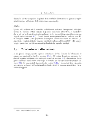 2 – Stato dell’arte
utilizzata per far comparire e sparire delle strutture anatomiche e quindi navigare
intuitivamente all’interno delle conoscenze anatomiche.
Sintesi
Questa lista è esaustiva al momento della stesura della tesi e ricapitola i principali
sistemi che esistono sotto il termine di specchio anatomico interattivo. Si può notare
che la più parte di questi sistemi sono basati su dei sistemi di cattura del movimento
leggeri (vedere sezione 4.2). Questi sistemi sono spesso rilasciati insieme a un kit
di sviluppo, o SDK 8
, che garantisce un semplice accesso alle uscite del sensore. Gli
algoritmi e i tipi di dati che vengono forniti dipendono dal tipo di SDK ed è sempre
fornito un accesso sia alla mappa di profondità che a quella a colori.
2.4 Conclusione e discussione
In un primo tempo, questo capitolo introduce i diversi domini che utilizzano le
conoscenze anatomiche (vedere sezione 2.1.1). Si centra il contesto parlando dei
diversi supporti di conoscenza anatomica (vedere sezione 2.2) e facendo un breve
giro d’orizzonte sulle nuove tecnologie al servizio del settore medicale (vedere se-
zione 2.3). Si sono quindi introdotti, in sezione 2.3.2, i sistemi di tipo «specchio
interattivo» utilizzati nell’ambito del medicale, simili al sistema AnatoMimo che si
vuole sviluppare.
8
SDK: Software Development Kit
24
 