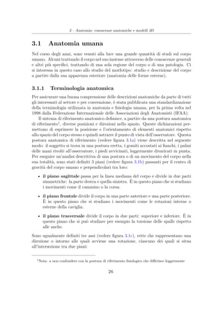 3 – Anatomia: conoscenze anatomiche e modelli 3D
3.1 Anatomia umana
Nel corso degli anni, sono venuti alla luce una grande quantità di studi sul corpo
umano. Alcuni trattando il corpo nel suo insieme attraverso delle conoscenze generali
e altri più speciﬁci, trattando di una sola regione del corpo o di una patologia. Ci
si interessa in questo caso allo studio del morfotipo: studio e descrizione del corpo
a partire dalla sua apparenza esteriore (anatomia delle forme esterne).
3.1.1 Terminologia anatomica
Per assicurare una buona comprensione delle descrizioni anatomiche da parte di tutti
gli interessati al settore e per convenzione, è stata pubblicata una standardizzazione
della terminologia utilizzata in anatomia e ﬁsiologia umana, per la prima volta nel
1998 dalla Federazione Internazionale delle Associazioni degli Anatomisti (IFAA).
Il sistema di riferimento anatomico deﬁnisce, a partire da una postura anatomica
di riferimento1
, diverse posizioni e direzioni nello spazio. Queste dichiarazioni per-
mettono di esprimere la posizione e l’orientamento di elementi anatomici rispetto
allo spazio del corpo stesso e quindi astrarre il punto di vista dell’osservatore. Questa
postura anatomica di riferimento (vedere ﬁgura 3.1a) viene descritta nel seguente
modo: il soggetto si trova in una postura eretta, i gomiti accostati ai ﬁanchi, i palmi
delle mani rivolti all’osservatore, i piedi avvicinati, leggermente divaricati in punta.
Per eseguire un’analisi descrittiva di una postura o di un movimento del corpo nella
sua totalità, sono stati deﬁniti 3 piani (vedere ﬁgura 3.1b) passanti per il centro di
gravità del corpo umano e perpendicolari tra loro:
• il piano sagittale passa per la linea mediana del corpo e divide in due parti
simmetriche: la parte destra e quella sinistra. È in questo piano che si studiano
i movimenti come il cammino o la corsa.
• il piano frontale divide il corpo in una parte anteriore e una parte posteriore.
È in questo piano che si studiano i movimenti come le rotazioni interne o
esterne della caviglia.
• il piano trasversale divide il corpo in due parti: superiore e inferiore. È in
questo piano che si può studiare per esempio la torsione delle spalle rispetto
alle anche.
Sono ugualmente deﬁniti tre assi (vedere ﬁgura 3.1c), rette che rappresentano una
direzione o intorno alle quali avviene una rotazione, ciascuno dei quali si situa
all’intersezione tra due piani:
1
Nota: a non confondere con la postura di riferimento ﬁsiologico che diﬀerisce leggermente
26
 