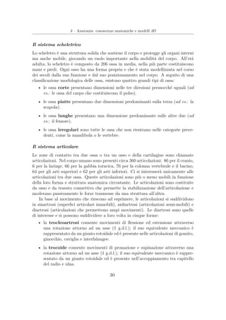 3 – Anatomia: conoscenze anatomiche e modelli 3D
Il sistema scheletrico
Lo scheletro è una struttura solida che sostiene il corpo e protegge gli organi interni
ma anche mobile, giocando un ruolo importante nella mobilità del corpo. All’età
adulta, lo scheletro è composto da 206 ossa in media, nella più parte costituiscono
mani e piedi. Ogni osso ha una forma propria e che è stata modellizzata nel corso
dei secoli dalla sua funzione e dal suo posizionamento nel corpo. A seguito di una
classiﬁcazione morfologica delle ossa, esistono quattro grandi tipi di ossa:
• le ossa corte presentano dimensioni nelle tre direzioni pressocché uguali (ad
es.: le ossa del carpo che costituiscono il polso).
• le ossa piatte presentano due dimensioni predominanti sulla terza (ad es.: la
scapola).
• le ossa lunghe presentano una dimensione predominante sulle altre due (ad
es.: il femore).
• le ossa irregolari sono tutte le ossa che non rientrano nelle categorie prece-
denti, come la mandibola o le vertebre.
Il sistema articolare
Le zone di contatto tra due ossa o tra un osso e della cartilagine sono chiamate
articolazioni. Nel corpo umano sono presenti circa 360 articolazioni: 86 per il cranio,
6 per la laringe, 66 per la gabbia toracica, 76 per la colonna vertebrale e il bacino,
64 per gli arti superiori e 62 per gli arti inferiori. Ci si interesserà unicamente alle
articolazioni tra due ossa. Queste articolazioni sono più o meno mobili in funzione
della loro forma e struttura anatomica circostante. Le articolazioni sono costituite
da osso e da tessuto connettivo che permette la stabilizzazione dell’articolazione e
moderano passivamente le forze trasmesse da una struttura all’altra.
In base al movimento che riescono ad esprimere, le articolazioni si suddividono
in sinartrosi (superﬁci articolari immobili), anﬁartrosi (articolazioni semi-mobili) e
diartrosi (articolazioni che permettono ampi movimenti). Le diartrosi sono quelle
di interesse e si possono suddividere a loro volta in cinque forme:
• la trocleoartrosi consente movimenti di ﬂessione ed estensione attraverso
una rotazione attorno ad un asse (1 g.d.l.); il suo equivalente meccanico è
rappresentato da un giunto rotoidale ed è presente nelle articolazioni di gomito,
ginocchio, caviglia e interfalangee.
• la trocoide consente movimenti di pronazione e supinazione attraverso una
rotazione attorno ad un asse (1 g.d.l.); il suo equivalente meccanico è rappre-
sentato da un giunto rotoidale ed è presente nell’accoppiamento tra capitello
del radio e ulna.
30
 