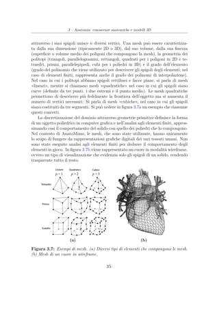 3 – Anatomia: conoscenze anatomiche e modelli 3D
attraverso i suoi spigoli unisce n diversi vertici. Una mesh può essere caratterizza-
ta dalla sua dimensione (tipicamente 2D o 3D), dal suo volume, dalla sua ﬁnezza
(superﬁcie o volume medio dei poligoni che compongono la mesh), la geometria dei
politopi (triangoli, parallelogrammi, rettangoli, quadrati per i poligoni in 2D e te-
traedri, prismi, parallelepipedi, cubi per i poliedri in 3D) e il grado dell’elemento
(grado del polinomio che viene utilizzato per descrivere gli spigoli degli elementi; nel
caso di elementi ﬁniti, rappresenta anche il grado dei polinomi di interpolazione).
Nel caso in cui i politopi abbiano spigoli rettilinei e facce piane, si parla di mesh
«lineari», mentre si chiamano mesh «quadratiche» nel caso in cui gli spigoli siano
curve (deﬁnite da tre punti: i due estremi e il punto medio). Le mesh quadratiche
permettono di descrivere più fedelmente la frontiera dell’oggetto ma si aumenta il
numero di vertici necessari. Si parla di mesh «cubiche», nel caso in cui gli spigoli
siano costituiti da tre segmenti. Si può vedere in ﬁgura 3.7a un esempio che riassume
questi concetti.
La discretizzazione del dominio attraverso geometrie primitive deﬁnisce la forma
di un oggetto poliedrico in computer graﬁca e nell’analisi agli elementi ﬁniti, appros-
simando cosi il comportamento del solido con quello dei poliedri che lo compongono.
Nel contesto di AnatoMimo, le mesh, che sono state utilizzate, hanno unicamente
lo scopo di fungere da rappresentazioni graﬁche digitali dei vari tessuti umani. Non
sono state eseguite analisi agli elementi ﬁniti per dedurre il comportamento degli
elementi in gioco. In ﬁgura 3.7b viene rappresentato un cuore in modalità wireframe,
ovvero un tipo di visualizzazione che evidenzia solo gli spigoli di un solido, rendendo
trasparente tutto il resto.
(a) (b)
Figura 3.7: Esempi di mesh. (a) Diversi tipi di elementi che compongono le mesh.
(b) Mesh di un cuore in wireframe.
35
 
