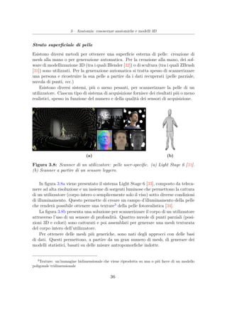 3 – Anatomia: conoscenze anatomiche e modelli 3D
Strato superﬁciale di pelle
Esistono diversi metodi per ottenere una superﬁcie esterna di pelle: creazione di
mesh alla mano o per generazione automatica. Per la creazione alla mano, dei sof-
ware di modellizzazione 3D (tra i quali Blender [32]) o di scultura (tra i quali ZBrush
[31]) sono utilizzati. Per la generazione automatica si tratta spesso di scannerizzare
una persona e ricostruire la sua pelle a partire da i dati recuperati (pelle parziale,
nuvola di punti, ecc.)
Esistono diversi sistemi, più o meno pesanti, per scannerizzare la pelle di un
utilizzatore. Ciascun tipo di sistema di acquisizione fornisce dei risultati più o meno
realistici, spesso in funzione del numero e della qualità dei sensori di acquisizione.
(a) (b)
Figura 3.8: Scanner di un utilizzatore: pelle user-speciﬁc. (a) Light Stage 6 [33].
(b) Scanner a partire di un sensore leggero.
In ﬁgura 3.8a viene presentato il sistema Light Stage 6 [33], composto da teleca-
mere ad alta risoluzione e un insieme di sorgenti luminose che permettono la cattura
di un utilizzatore (corpo intero o semplicemente solo il viso) sotto diverse condizioni
di illuminamento. Questo permette di creare un campo d’illuminamento della pelle
che renderà possibile ottenere una texture3
della pelle fotorealistica [34].
La ﬁgura 3.8b presenta una soluzione per scannerizzare il corpo di un utilizzatore
attraverso l’uso di un sensore di profondità. Quattro nuvole di punti parziali (posi-
zioni 3D e colori) sono catturati e poi assemblati per generare una mesh texturata
del corpo intero dell’utilizzatore.
Per ottenere delle mesh più generiche, sono nati degli approcci con delle basi
di dati. Questi permettono, a partire da un gran numero di mesh, di generare dei
modelli statistici, basati su delle misure antropomorﬁche indotte.
3
Texture: un’immagine bidimensionale che viene riprodotta su una o più facce di un modello
poligonale tridimensionale
36
 