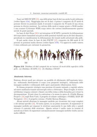 3 – Anatomia: conoscenze anatomiche e modelli 3D
Nasce nel 2005 SCAPE [35], una delle prime basi di dati ma anche la più utilizzata
(vedere ﬁgura 3.9a). Raggruppa due set di dati: il primo è composto da 37 mesh di
persone diverse in posizioni simili; il secondo è composto da 70 mesh di una stessa
persona in diverse posizioni. La cattura della mesh si esegue grazie a 50-60 marker
e uno scanner Cyberware WBX corpo intero che cattura simultaneamente quattro
nuvole di punti parziali.
La base di dati Dyna [36] è un’estensione di SCAPE e permette la deformazione
del corpo intero basandosi non più su delle posizioni statiche ma su dei dati dinamici,
prendendo in considerazione la deformazione dei tessuti molli sottostanti alla pelle.
Si può anche citare la base di dati FAUST [37], composta da 300 mesh di 10
persone in posizioni molto diverse (vedere ﬁgura 3.9b). Un approccio multi camera
è stato utilizzato per catturare la geometria.
(a) (b)
Figura 3.9: Database di dati composti da un insieme di mesh della superﬁcie della
pelle. (a) Database SCAPE [35]. (b) Database FAUST
Anatomia interna
Esistono diversi modi per ottenere un modello di riferimento dell’anatomia inter-
na: utilizzando direttamente il corpo (con preparati istologici), utilizzando delle
immagini mediche o utilizzando delle opere anatomiche (illustrazioni, foto).
Si chiama preparato istologico una porzione di tessuto animale o vegetale adatta
ad essere analizzata tramite microscopio ottico o elettronico. Dopo il taglio, le strisce
sottilissime vengono colorate e ﬁssate con della resina o della formalina per evitare la
decomposizione. Si può citare la costruzione e la messa in opera di «Visible Human
Project» [38] negli Stati Uniti, il progetto di atlante radiologico «VOXEL MAN 3D
Navigator» [39] e il progetto coreano «Visible Korean Human».
Alcuni metodi sfruttano le immagini mediche per ricostruire dei corpi completi
o dei sistemi speciﬁci [40]. Si tratta spesso, in un primo momento, di segmentare le
immagini mediche per separare le strutture anatomiche le une dalle altre e quindi
ottenere il contorno delle strutture. Questo settore è molto vasto in termini di
metodi ma il fatto di segmentare automaticamente immagini mediche risulta ancora
molto diﬃcile.
37
 