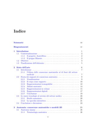 Indice
Sommario iii
Ringraziamenti iv
1 Introduzione 1
1.1 Contestualizzazione . . . . . . . . . . . . . . . . . . . . . . . . . . . . 2
1.1.1 Il progetto AnatoMimo . . . . . . . . . . . . . . . . . . . . . . 2
1.1.2 Il gruppo Mimesis . . . . . . . . . . . . . . . . . . . . . . . . . 3
1.2 Obiettivi . . . . . . . . . . . . . . . . . . . . . . . . . . . . . . . . . . 3
1.3 Pianiﬁcazione dell’elaborato . . . . . . . . . . . . . . . . . . . . . . . 5
2 Stato dell’arte 6
2.1 Introduzione . . . . . . . . . . . . . . . . . . . . . . . . . . . . . . . . 7
2.1.1 Utilizzo delle conoscenze anatomiche al di fuori del settore
medicale . . . . . . . . . . . . . . . . . . . . . . . . . . . . . . 7
2.2 Storia dei supporti di conoscenza anatomica . . . . . . . . . . . . . . 9
2.2.1 Visualizzazione . . . . . . . . . . . . . . . . . . . . . . . . . . 9
2.2.2 Il corpo come supporto . . . . . . . . . . . . . . . . . . . . . . 10
2.2.3 Rappresentazioni iconograﬁche . . . . . . . . . . . . . . . . . . 12
2.2.4 Atlanti anatomici . . . . . . . . . . . . . . . . . . . . . . . . . 14
2.2.5 Rappresentazioni in volumi . . . . . . . . . . . . . . . . . . . 15
2.2.6 Rappresentazioni digitali . . . . . . . . . . . . . . . . . . . . . 17
2.2.7 Conclusione . . . . . . . . . . . . . . . . . . . . . . . . . . . . 19
2.3 Le nuove tecnologie al servizio del settore medico . . . . . . . . . . . 20
2.3.1 Realtà aumentata . . . . . . . . . . . . . . . . . . . . . . . . . 20
2.3.2 Lo specchio interattivo . . . . . . . . . . . . . . . . . . . . . . 21
2.4 Conclusione e discussione . . . . . . . . . . . . . . . . . . . . . . . . . 24
3 Anatomia: conoscenze anatomiche e modelli 3D 25
3.1 Anatomia umana . . . . . . . . . . . . . . . . . . . . . . . . . . . . . 26
3.1.1 Terminologia anatomica . . . . . . . . . . . . . . . . . . . . . 26
v
 