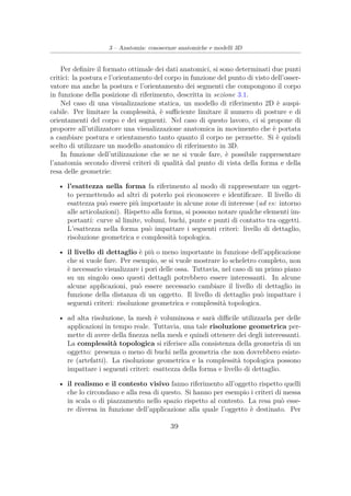 3 – Anatomia: conoscenze anatomiche e modelli 3D
Per deﬁnire il formato ottimale dei dati anatomici, si sono determinati due punti
critici: la postura e l’orientamento del corpo in funzione del punto di visto dell’osser-
vatore ma anche la postura e l’orientamento dei segmenti che compongono il corpo
in funzione della posizione di riferimento, descritta in sezione 3.1.
Nel caso di una visualizzazione statica, un modello di riferimento 2D è auspi-
cabile. Per limitare la complessità, è suﬃciente limitare il numero di posture e di
orientamenti del corpo e dei segmenti. Nel caso di questo lavoro, ci si propone di
proporre all’utilizzatore una visualizzazione anatomica in movimento che è portata
a cambiare postura e orientamento tanto quanto il corpo ne permette. Si è quindi
scelto di utilizzare un modello anatomico di riferimento in 3D.
In funzione dell’utilizzazione che se ne si vuole fare, è possibile rappresentare
l’anatomia secondo diversi criteri di qualità dal punto di vista della forma e della
resa delle geometrie:
• l’esattezza nella forma fa riferimento al modo di rappresentare un ogget-
to permettendo ad altri di poterlo poi riconoscere e identiﬁcare. Il livello di
esattezza può essere più importante in alcune zone di interesse (ad es: intorno
alle articolazioni). Rispetto alla forma, si possono notare qualche elementi im-
portanti: curve al limite, volumi, buchi, punte e punti di contatto tra oggetti.
L’esattezza nella forma può impattare i seguenti criteri: livello di dettaglio,
risoluzione geometrica e complessità topologica.
• il livello di dettaglio è più o meno importante in funzione dell’applicazione
che si vuole fare. Per esempio, se si vuole mostrare lo scheletro completo, non
è necessario visualizzare i pori delle ossa. Tuttavia, nel caso di un primo piano
su un singolo osso questi dettagli potrebbero essere interessanti. In alcune
alcune applicazioni, può essere necessario cambiare il livello di dettaglio in
funzione della distanza di un oggetto. Il livello di dettaglio può impattare i
seguenti criteri: risoluzione geometrica e complessità topologica.
• ad alta risoluzione, la mesh è voluminosa e sarà diﬃcile utilizzarla per delle
applicazioni in tempo reale. Tuttavia, una tale risoluzione geometrica per-
mette di avere della ﬁnezza nella mesh e quindi ottenere dei degli interessanti.
La complessità topologica si riferisce alla consistenza della geometria di un
oggetto: presenza o meno di buchi nella geometria che non dovrebbero esiste-
re (artefatti). La risoluzione geometrica e la complessità topologica possono
impattare i seguenti criteri: esattezza della forma e livello di dettaglio.
• il realismo e il contesto visivo fanno riferimento all’oggetto rispetto quelli
che lo circondano e alla resa di questo. Si hanno per esempio i criteri di messa
in scala o di piazzamento nello spazio rispetto al contesto. La resa può esse-
re diversa in funzione dell’applicazione alla quale l’oggetto è destinato. Per
39
 