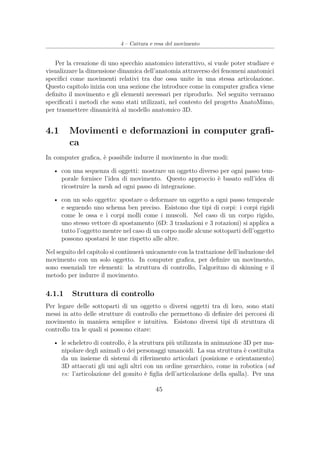 4 – Cattura e resa del movimento
Per la creazione di uno specchio anatomico interattivo, si vuole poter studiare e
visualizzare la dimensione dinamica dell’anatomia attraverso dei fenomeni anatomici
speciﬁci come movimenti relativi tra due ossa unite in una stessa articolazione.
Questo capitolo inizia con una sezione che introduce come in computer graﬁca viene
deﬁnito il movimento e gli elementi necessari per riprodurlo. Nel seguito verranno
speciﬁcati i metodi che sono stati utilizzati, nel contesto del progetto AnatoMimo,
per trasmettere dinamicità al modello anatomico 3D.
4.1 Movimenti e deformazioni in computer graﬁ-
ca
In computer graﬁca, è possibile indurre il movimento in due modi:
• con una sequenza di oggetti: mostrare un oggetto diverso per ogni passo tem-
porale fornisce l’idea di movimento. Questo approccio è basato sull’idea di
ricostruire la mesh ad ogni passo di integrazione.
• con un solo oggetto: spostare o deformare un oggetto a ogni passo temporale
e seguendo uno schema ben preciso. Esistono due tipi di corpi: i corpi rigidi
come le ossa e i corpi molli come i muscoli. Nel caso di un corpo rigido,
uno stesso vettore di spostamento (6D: 3 traslazioni e 3 rotazioni) si applica a
tutto l’oggetto mentre nel caso di un corpo molle alcune sottoparti dell’oggetto
possono spostarsi le une rispetto alle altre.
Nel seguito del capitolo si continuerà unicamente con la trattazione dell’induzione del
movimento con un solo oggetto. In computer graﬁca, per deﬁnire un movimento,
sono essenziali tre elementi: la struttura di controllo, l’algoritmo di skinning e il
metodo per indurre il movimento.
4.1.1 Struttura di controllo
Per legare delle sottoparti di un oggetto o diversi oggetti tra di loro, sono stati
messi in atto delle strutture di controllo che permettono di deﬁnire dei percorsi di
movimento in maniera semplice e intuitiva. Esistono diversi tipi di struttura di
controllo tra le quali si possono citare:
• le scheletro di controllo, è la struttura più utilizzata in animazione 3D per ma-
nipolare degli animali o dei personaggi umanoidi. La sua struttura è costituita
da un insieme di sistemi di riferimento articolari (posizione e orientamento)
3D attaccati gli uni agli altri con un ordine gerarchico, come in robotica (ad
es: l’articolazione del gomito è ﬁglia dell’articolazione della spalla). Per una
45
 