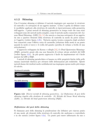 4 – Cattura e resa del movimento
4.1.2 Skinning
Con il termine skinning si deﬁnisce il metodo impiegato per associare le strutture
di controllo e le sottoparti di un oggetto insieme. L’idea è quella di deﬁnire come
le modiﬁche applicate alla struttura di controllo si ripercuoteranno sulla geometria
dell’oggetto. I primi metodi di skinning geometrico in tempo reale che sono stati
sviluppati sono dei metodi molto semplici, come il metodo molto conosciuto del «Li-
near Blend Skinning» (LBS) [50, 51] che associa a ciascuna sottoparte di un oggetto
da uno a quattro elementi della struttura di controllo in modo da poter anima-
re l’oggetto (vedere ﬁgura 4.2b). Tuttavia questa tecnica comporta degli artefatti
ben conosciuti come l’eﬀetto carta di caramella (riduzione della mesh in un punto
quando la mesh si torce) e il crollo del gomito (perdita di volume a livello di una
articolazione).
L’approccio sviluppato da Kavan e colleghi [52], il «Dual Quaternion Skinning»
(DQS), permette grazie alla sua non linearità di evitare alcuni artefatti del LBS
(vedere ﬁgura 4.2c). In più questo approccio è facile da implementare ed è facile
passare da LBS a DQS.
I metodi di skinning pseudo-ﬁsico si basano su delle proprietà ﬁsiche della pelle
umana (materiale elastico) per ottenere delle deformazioni più realistiche. Questi
metodi danno dei risultati molto soddisfacenti ma impiegano spesso molto più tempo
di calcolo.
(a) (b) (c)
Figura 4.2: Diversi metodi di skinning geometrico. (a) Deﬁnizione di pesi dello
skinning rispetto alla struttura di controllo. (b) Metodo del linear blend skinning
(LBS). (c) Metodo del dual quaternion skinning (DQS).
Deﬁnizione dei pesi dello skinning
Si chiamano pesi dello skinning la ponderazione che deﬁnisce per ciascun punto
di una mesh, gli elementi della struttura di controllo che andranno a controllarlo
e in che misura (vedere ﬁgura 4.2a). Un punto può essere inﬂuenzato da uno o
47
 