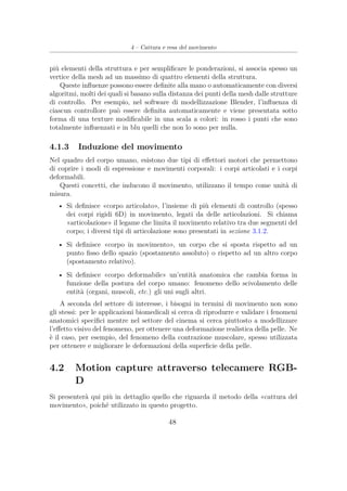 4 – Cattura e resa del movimento
più elementi della struttura e per sempliﬁcare le ponderazioni, si associa spesso un
vertice della mesh ad un massimo di quattro elementi della struttura.
Queste inﬂuenze possono essere deﬁnite alla mano o automaticamente con diversi
algoritmi, molti dei quali si basano sulla distanza dei punti della mesh dalle strutture
di controllo. Per esempio, nel software di modellizzazione Blender, l’inﬂuenza di
ciascun controllore può essere deﬁnita automaticamente e viene presentata sotto
forma di una texture modiﬁcabile in una scala a colori: in rosso i punti che sono
totalmente inﬂuenzati e in blu quelli che non lo sono per nulla.
4.1.3 Induzione del movimento
Nel quadro del corpo umano, esistono due tipi di eﬀettori motori che permettono
di coprire i modi di espressione e movimenti corporali: i corpi articolati e i corpi
deformabili.
Questi concetti, che inducono il movimento, utilizzano il tempo come unità di
misura.
• Si deﬁnisce «corpo articolato», l’insieme di più elementi di controllo (spesso
dei corpi rigidi 6D) in movimento, legati da delle articolazioni. Si chiama
«articolazione» il legame che limita il movimento relativo tra due segmenti del
corpo; i diversi tipi di articolazione sono presentati in sezione 3.1.2.
• Si deﬁnisce «corpo in movimento», un corpo che si sposta rispetto ad un
punto ﬁsso dello spazio (spostamento assoluto) o rispetto ad un altro corpo
(spostamento relativo).
• Si deﬁnisce «corpo deformabile» un’entità anatomica che cambia forma in
funzione della postura del corpo umano: fenomeno dello scivolamento delle
entità (organi, muscoli, etc.) gli uni sugli altri.
A seconda del settore di interesse, i bisogni in termini di movimento non sono
gli stessi: per le applicazioni biomedicali si cerca di riprodurre e validare i fenomeni
anatomici speciﬁci mentre nel settore del cinema si cerca piuttosto a modellizzare
l’eﬀetto visivo del fenomeno, per ottenere una deformazione realistica della pelle. Ne
è il caso, per esempio, del fenomeno della contrazione muscolare, spesso utilizzata
per ottenere e migliorare le deformazioni della superﬁcie della pelle.
4.2 Motion capture attraverso telecamere RGB-
D
Si presenterà qui più in dettaglio quello che riguarda il metodo della «cattura del
movimento», poiché utilizzato in questo progetto.
48
 