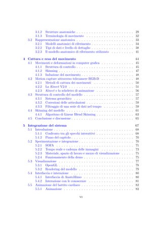 3.1.2 Strutture anatomiche . . . . . . . . . . . . . . . . . . . . . . . 29
3.1.3 Terminologia di movimento . . . . . . . . . . . . . . . . . . . 32
3.2 Rappresentazione anatomica . . . . . . . . . . . . . . . . . . . . . . . 33
3.2.1 Modelli anatomici di riferimento . . . . . . . . . . . . . . . . . 34
3.2.2 Tipi di dati e livello di dettaglio . . . . . . . . . . . . . . . . . 38
3.2.3 Il modello anatomico di riferimento utilizzato . . . . . . . . . 41
4 Cattura e resa del movimento 44
4.1 Movimenti e deformazioni in computer graﬁca . . . . . . . . . . . . . 45
4.1.1 Struttura di controllo . . . . . . . . . . . . . . . . . . . . . . . 45
4.1.2 Skinning . . . . . . . . . . . . . . . . . . . . . . . . . . . . . . 47
4.1.3 Induzione del movimento . . . . . . . . . . . . . . . . . . . . . 48
4.2 Motion capture attraverso telecamere RGB-D . . . . . . . . . . . . . 48
4.2.1 Metodi di cattura dei movimenti . . . . . . . . . . . . . . . . 50
4.2.2 La Kinect V2.0 . . . . . . . . . . . . . . . . . . . . . . . . . . 51
4.2.3 Kinect e lo scheletro di animazione . . . . . . . . . . . . . . . 56
4.3 Struttura di controllo del modello . . . . . . . . . . . . . . . . . . . . 57
4.3.1 Sistema gerarchico . . . . . . . . . . . . . . . . . . . . . . . . 57
4.3.2 Correzioni delle articolazioni . . . . . . . . . . . . . . . . . . . 59
4.3.3 Filtraggio di una serie di dati nel tempo . . . . . . . . . . . . 59
4.4 Skinning del modello . . . . . . . . . . . . . . . . . . . . . . . . . . . 61
4.4.1 Algoritmo di Linear Blend Skinning . . . . . . . . . . . . . . . 63
4.5 Conclusione e discussione . . . . . . . . . . . . . . . . . . . . . . . . . 65
5 Integrazione del sistema 67
5.1 Introduzione . . . . . . . . . . . . . . . . . . . . . . . . . . . . . . . . 68
5.1.1 Confronto tra gli specchi interattivi . . . . . . . . . . . . . . . 68
5.1.2 Piano del capitolo . . . . . . . . . . . . . . . . . . . . . . . . . 70
5.2 Sperimentazione e integrazione . . . . . . . . . . . . . . . . . . . . . . 70
5.2.1 SOFA . . . . . . . . . . . . . . . . . . . . . . . . . . . . . . . 71
5.2.2 Tempo reale e cadenza delle immagini . . . . . . . . . . . . . 73
5.2.3 Materiale, spazio di lavoro e mezzo di visualizzazione . . . . . 75
5.2.4 Funzionamento della demo . . . . . . . . . . . . . . . . . . . . 75
5.3 Visualizzazione . . . . . . . . . . . . . . . . . . . . . . . . . . . . . . 77
5.3.1 OpenGL . . . . . . . . . . . . . . . . . . . . . . . . . . . . . . 78
5.3.2 Rendering del modello . . . . . . . . . . . . . . . . . . . . . . 79
5.4 Interfaccia e interazione . . . . . . . . . . . . . . . . . . . . . . . . . 80
5.4.1 Interfaccia di AnatoMimo . . . . . . . . . . . . . . . . . . . . 80
5.4.2 Interazione con le conoscenze . . . . . . . . . . . . . . . . . . 81
5.5 Animazione del battito cardiaco . . . . . . . . . . . . . . . . . . . . . 82
5.5.1 Animazione . . . . . . . . . . . . . . . . . . . . . . . . . . . . 83
vi
 