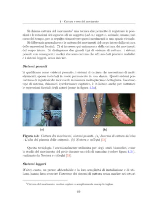4 – Cattura e resa del movimento
Si chiama cattura del movimento1
una tecnica che permette di registrare le posi-
zioni e le rotazioni dei segmenti di un soggetto (ad es.: oggetto, animale, umano) nel
corso del tempo, per in seguito ritrascrivere questi movimenti in uno spazio virtuale.
Si diﬀerenzia generalmente la cattura dei movimenti del corpo intero dalla cattura
delle espressioni facciali. Ci si interessa qui unicamente della cattura dei movimenti
del corpo intero. Si distinguono due grandi tipi di sistema di cattura: i sistemi
pesanti con conseguenti marker che sono cari ma che oﬀrono dati precisi e realistici
e i sistemi leggeri, senza marker.
Sistemi pesanti
Si qualiﬁcano come «sistemi pesanti», i sistemi di cattura che necessitano di molti
strumenti, spesso installati in modo permanente in una stanza. Questi sistemi per-
mettono di registrare dei movimenti in maniera molto precisa e dettagliata. Lo stesso
tipo di sistema, chiamato «performance capture», è utilizzato anche per catturare
le espressioni facciali degli attori (come in ﬁgura 4.3a).
(a) (b)
Figura 4.3: Cattura dei movimenti, sistemi pesanti. (a) Sistema di cattura del viso
- L’alba del pianeta delle scimmie. (b) Nestera e colleghi [53]
Questa tecnologia è occasionalmente utilizzata per degli studi biomedici, come
lo studio del movimento del piede durante un ciclo di cammino (vedere ﬁgura 4.3b),
realizzato da Nestera e colleghi [53].
Sistemi leggeri
D’altro canto, un prezzo abbordabile e la loro semplicità di installazione e di uti-
lizzo, hanno fatto crescere l’interesse dei sistemi di cattura senza marker nei settori
1
Cattura del movimento: motion capture o semplicemente mocap in inglese
49
 