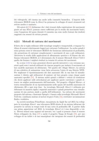 4 – Cattura e resa del movimento
dei videogiochi, del cinema ma anche nella comunità biomedica. L’imporsi delle
telecamere RGB-D come la Kinect ha permesso lo sviluppo di nuovi strumenti nel
settore medico e sanitario.
Gli autori di [55] dichiarano che i dati ricavati dalla registrazione dei movimenti
grazie ad una Kinect, possono essere suﬃcienti per lo studio dei movimenti basici,
come l’ampiezza del passo durante il cammino ma sono molto lontani dai risultati
raggiunti con sensori di cattura pesanti.
4.2.1 Metodi di cattura dei movimenti
Il fatto che si voglia utilizzare delle tecnologie semplici e trasportabili, ci impone l’u-
tilizzo di sensori relativamente leggeri per catturare l’utilizzatore. La scelta quindi è
stata portata verso le telecamere RGB-D che forniscono informazioni di profondità,
che permettono di catturare semplicemente i movimenti di uno o più utilizzatori.
Attraverso lo studio delle applicazioni di allenamento sportivo e di ﬁtness che uti-
lizzano telecamere RGB-D, si è determinato che il sensore Microsoft Kinect V2.0 è
quello che fornisce i migliori risultati in termini di cattura dei movimenti.
In sezione 2.3.2 si sono presentati diversi specchi interattivi e ora verranno mo-
strati quali sono i metodi utilizzati da ciascun progetto per indurre il movimento al
loro modello anatomico di riferimento. Nel quadro del «Magic Mirror», la cattura
di uno scheletro di animazione viene fatta attraverso l’aiuto di una libreria NITE.
Per migliorare il riposizionamento dei dati anatomici 3D, in una fase di inizializ-
zazione è chiesto agli utilizzatori di puntare sul loro proprio corpo cinque punti
anatomici speciﬁci [54]. Il sistema andrà quindi a deﬁnire i vettori di traslazione
che dovrà applicare sulle articolazioni per applicare queste correzioni e quindi ot-
tenere un miglior posizionamento dell’anatomia. Nel progetto «Digital Mirror», si
tratta essenzialmente di un riposizionamento nello spazio del modello anatomico di
riferimento 3D a ogni step time. La tecnologia Microsoft Kinect è utilizzata per
deformare in maniera rigida i segmenti anatomici e quindi permettere una visualiz-
zazione di una postura simile a quella dell’utilizzatore. La cattura dei movimenti
proposto dal sistema «Anatomie Spiegel» è basato sulla tecnologia Microsoft Kinect
V2.0 che, combinata insieme al motore di gioco Unity [56], restituisce un’animazione
ﬂuida e realistica.
La società israeliana PrimeSense, riacquistata da Apple Inc nel 2013, ha svilup-
pato la tecnologia Kinect: una telecamera RGB dotata di un sistema infrarossi che
permette la cattura in tempo reale di una carta di profondità 3D. A partire dalla
sua prima apparizione nel 2010, la tecnologia Kinect si è resa disponibile a tut-
ti. Diversi sensori sono apparsi sul mercato, tra i quali si possono citare il sensore
Xtion sviluppato da Asus [57] o anche il progetto Tango di Google [58], per uno
sviluppo di un tablet e di uno smartphone che integrano dei sensori di profondità
50
 
