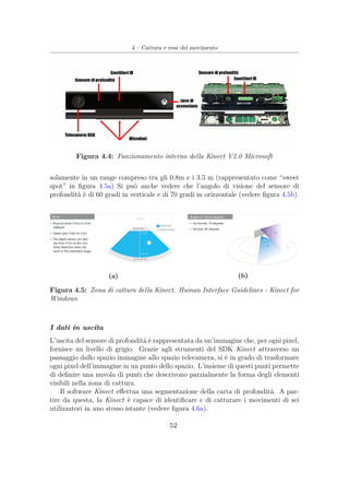 4 – Cattura e resa del movimento
Figura 4.4: Funzionamento interno della Kinect V2.0 Microsoft
solamente in un range compreso tra gli 0.8m e i 3.5 m (rappresentato come “sweet
spot” in ﬁgura 4.5a) Si può anche vedere che l’angolo di visione del sensore di
profondità è di 60 gradi in verticale e di 70 gradi in orizzontale (vedere ﬁgura 4.5b).
(a) (b)
Figura 4.5: Zona di cattura della Kinect. Human Interface Guidelines - Kinect for
Windows.
I dati in uscita
L’uscita del sensore di profondità è rappresentata da un’immagine che, per ogni pixel,
fornisce un livello di grigio. Grazie agli strumenti del SDK Kinect attraverso un
passaggio dallo spazio immagine allo spazio telecamera, si è in grado di trasformare
ogni pixel dell’immagine in un punto dello spazio. L’insieme di questi punti permette
di deﬁnire una nuvola di punti che descrivono parzialmente la forma degli elementi
visibili nella zona di cattura.
Il software Kinect eﬀettua una segmentazione della carta di profondità. A par-
tire da questa, la Kinect è capace di identiﬁcare e di catturare i movimenti di sei
utilizzatori in uno stesso istante (vedere ﬁgura 4.6a).
52
 