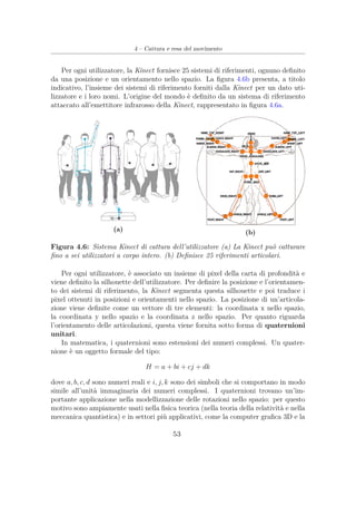 4 – Cattura e resa del movimento
Per ogni utilizzatore, la Kinect fornisce 25 sistemi di riferimenti, ognuno deﬁnito
da una posizione e un orientamento nello spazio. La ﬁgura 4.6b presenta, a titolo
indicativo, l’insieme dei sistemi di riferimento forniti dalla Kinect per un dato uti-
lizzatore e i loro nomi. L’origine del mondo è deﬁnito da un sistema di riferimento
attaccato all’emettitore infrarosso della Kinect, rappresentato in ﬁgura 4.6a.
(a) (b)
Figura 4.6: Sistema Kinect di cattura dell’utilizzatore (a) La Kinect può catturare
ﬁno a sei utilizzatori a corpo intero. (b) Deﬁnisce 25 riferimenti articolari.
Per ogni utilizzatore, è associato un insieme di pixel della carta di profondità e
viene deﬁnito la silhouette dell’utilizzatore. Per deﬁnire la posizione e l’orientamen-
to dei sistemi di riferimento, la Kinect segmenta questa silhouette e poi traduce i
pixel ottenuti in posizioni e orientamenti nello spazio. La posizione di un’articola-
zione viene deﬁnite come un vettore di tre elementi: la coordinata x nello spazio,
la coordinata y nello spazio e la coordinata z nello spazio. Per quanto riguarda
l’orientamento delle articolazioni, questa viene fornita sotto forma di quaternioni
unitari.
In matematica, i quaternioni sono estensioni dei numeri complessi. Un quater-
nione è un oggetto formale del tipo:
H = a + bi + cj + dk
dove a, b, c, d sono numeri reali e i, j, k sono dei simboli che si comportano in modo
simile all’unità immaginaria dei numeri complessi. I quaternioni trovano un’im-
portante applicazione nella modellizzazione delle rotazioni nello spazio: per questo
motivo sono ampiamente usati nella ﬁsica teorica (nella teoria della relatività e nella
meccanica quantistica) e in settori più applicativi, come la computer graﬁca 3D e la
53
 