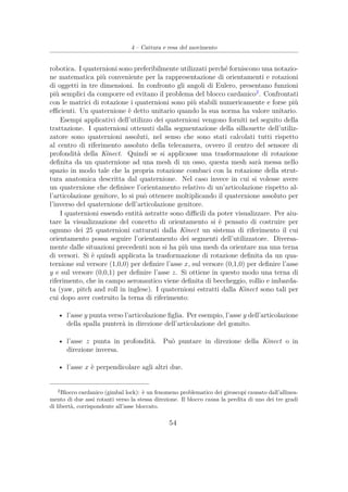 4 – Cattura e resa del movimento
robotica. I quaternioni sono preferibilmente utilizzati perché forniscono una notazio-
ne matematica più conveniente per la rappresentazione di orientamenti e rotazioni
di oggetti in tre dimensioni. In confronto gli angoli di Eulero, presentano funzioni
più semplici da comporre ed evitano il problema del blocco cardanico2
. Confrontati
con le matrici di rotazione i quaternioni sono più stabili numericamente e forse più
eﬃcienti. Un quaternione è detto unitario quando la sua norma ha valore unitario.
Esempi applicativi dell’utilizzo dei quaternioni vengono forniti nel seguito della
trattazione. I quaternioni ottenuti dalla segmentazione della silhouette dell’utiliz-
zatore sono quaternioni assoluti, nel senso che sono stati calcolati tutti rispetto
al centro di riferimento assoluto della telecamera, ovvero il centro del sensore di
profondità della Kinect. Quindi se si applicasse una trasformazione di rotazione
deﬁnita da un quaternione ad una mesh di un osso, questa mesh sarà messa nello
spazio in modo tale che la propria rotazione combaci con la rotazione della strut-
tura anatomica descritta dal quaternione. Nel caso invece in cui si volesse avere
un quaternione che deﬁnisce l’orientamento relativo di un’articolazione rispetto al-
l’articolazione genitore, lo si può ottenere moltiplicando il quaternione assoluto per
l’inverso del quaternione dell’articolazione genitore.
I quaternioni essendo entità astratte sono diﬃcili da poter visualizzare. Per aiu-
tare la visualizzazione del concetto di orientamento si è pensato di costruire per
ognuno dei 25 quaternioni catturati dalla Kinect un sistema di riferimento il cui
orientamento possa seguire l’orientamento dei segmenti dell’utilizzatore. Diversa-
mente dalle situazioni precedenti non si ha più una mesh da orientare ma una terna
di versori. Si è quindi applicata la trasformazione di rotazione deﬁnita da un qua-
ternione sul versore (1,0,0) per deﬁnire l’asse x, sul versore (0,1,0) per deﬁnire l’asse
y e sul versore (0,0,1) per deﬁnire l’asse z. Si ottiene in questo modo una terna di
riferimento, che in campo aeronautico viene deﬁnita di beccheggio, rollio e imbarda-
ta (yaw, pitch and roll in inglese). I quaternioni estratti dalla Kinect sono tali per
cui dopo aver costruito la terna di riferimento:
• l’asse y punta verso l’articolazione ﬁglia. Per esempio, l’asse y dell’articolazione
della spalla punterà in direzione dell’articolazione del gomito.
• l’asse z punta in profondità. Può puntare in direzione della Kinect o in
direzione inversa.
• l’asse x è perpendicolare agli altri due.
2
Blocco cardanico (gimbal lock): è un fenomeno problematico dei giroscopi causato dall’allinea-
mento di due assi rotanti verso la stessa direzione. Il blocco causa la perdita di uno dei tre gradi
di libertà, corrispondente all’asse bloccato.
54
 
