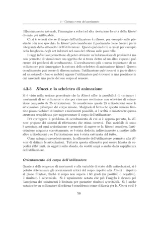 4 – Cattura e resa del movimento
l’illuminamento naturale, l’immagine a colori ad alta risoluzione fornita dalla Kinect
diventa più utilizzabile.
Ci si è accorti che se il corpo dell’utilizzatore è riﬂesso, per esempio sulle pia-
strelle o in uno specchio, la Kinect può considerare il pavimento come facente parte
integrante della silhouette dell’utilizzatore. Questo può indurre a errori per esempio
nella lunghezza degli art inferiori nel caso del riﬂesso sulle piastrelle.
I raggi infrarossi permettono di poter ottenere un’informazione di profondità ma
non permette di visualizzare un oggetto che si trova dietro ad un altro e questo può
creare dei problemi di occultamento. L’occultamento più o meno importante di un
utilizzatore può danneggiare la cattura dello scheletro di animazione Kinect. Questo
occultamento può essere di diversa natura: l’utilizzatore può trovarsi in parte dietro
ad un ostacolo (ﬁsso o mobile) oppure l’utilizzatore può trovarsi in una posizione in
cui nasconde una parte del suo corpo al sensore.
4.2.3 Kinect e lo scheletro di animazione
Si è visto nella sezione precedente che la Kinect oﬀre la possibilità di catturare i
movimenti di sei utilizzatori e che per ciascuno restituisce uno scheletro di anima-
zione composto da 25 articolazioni. Si considerano queste 25 articolazioni come le
articolazioni principali del corpo umano. Malgrado il fatto che questo numero limi-
tato possa rischiare di limitare i movimenti possibili, si è scelto di mantenere questa
struttura sempliﬁcata per rappresentare il corpo dell’utilizzatore.
Per correggere il problema di occultamento di cui si è appena parlato, la Ki-
nect propone dei sistemi di riferimento che stima corretti. Una variabile di stato
è associata ad ogni articolazione e permette di sapere se la Kinect considera l’arti-
colazione acquisita correttamente, se è stata dedotta indirettamente a partire dalle
altre articolazioni o se l’articolazione non è stata catturata del tutto.
Come spiegato precedentemente, la silhouette dell’utilizzatore permette alla Ki-
nect di deﬁnire le articolazioni. Tuttavia questa silhouette può essere falsata da su-
perﬁci riﬂettenti, da oggetti sullo sfondo, da vestiti ampi o anche dalla capigliatura
dell’utilizzatore.
Orientamento del corpo dell’utilizzatore
Grazie a delle sequenze di movimenti e alla variabile di stato delle articolazioni, si è
potuto determinare gli orientamenti critici del corpo rispetto alla Kinect : rispetto
al piano frontale, ﬁnché il corpo non supera i 60 gradi (in positivo o negativo),
il risultato è accettabile. Si è ugualmente notato che più l’angolo è elevato più
l’ampiezza dei movimenti è limitata per garantire risultati accettabili. Si è anche
notato che un utilizzatore di schiena è considerato come di faccia per la Kinect e ciò è
56
 