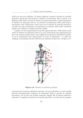 4 – Cattura e resa del movimento
molla con una certa rigidezza. Se questa rigidezza è grande il sistema di controllo
gerarchico seguirà più velocemente lo scheletro di animazione Kinect mentre se la
rigidezza della molla è piccola il sistema di controllo gerarchico seguirà lentamente
lo scheletro di animazione Kinect. Lo scheletro di animazione fornito dalla Kinect,
muovendosi come l’utilizzatore, tirerà verso di sé il sistema di controllo gerarchico,
cercando per ogni articolazione di minimizzare la distanza della molla, ottenendo
quindi come risultato il combacio dei due modelli.
In ﬁgura 4.8 viene rappresentato il concetto appena descritto. Sullo sfondo si può
vedere lo scheletro di animazione Kinect, in cui le articolazioni sono rappresentate da
sfere rosse mentre in primo piano viene raﬃgurato il sistema di controllo del modello,
in cui le articolazioni sono rappresentate da terne di riferimento. Le molle che
collegano le articolazioni dei due scheletri sono stilizzate da linee nere. In ﬁgura 4.8 è
Figura 4.8: Sistema di controllo gerarchico.
anche presente il sistema scheletrico anatomico, da non confondere con i due modelli
descritti precedentemente (scheletro di animazione Kinect e sistema di controllo
gerarchico), che fa parte del modello anatomico digitale 3D. Il sistema scheletrico
anatomico è mappato sul sistema di controllo gerarchico, in modo tale da seguirne
58
 