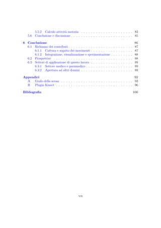 5.5.2 Calcolo attività motoria . . . . . . . . . . . . . . . . . . . . . 83
5.6 Conclusione e discussione . . . . . . . . . . . . . . . . . . . . . . . . . 85
6 Conclusione 86
6.1 Richiamo dei contributi . . . . . . . . . . . . . . . . . . . . . . . . . . 87
6.1.1 Cattura e seguito dei movimenti . . . . . . . . . . . . . . . . . 87
6.1.2 Integrazione, visualizzazione e sperimentazione . . . . . . . . . 88
6.2 Prospettive . . . . . . . . . . . . . . . . . . . . . . . . . . . . . . . . 88
6.3 Settori di applicazione di questo lavoro . . . . . . . . . . . . . . . . . 89
6.3.1 Settore medico e paramedico . . . . . . . . . . . . . . . . . . . 89
6.3.2 Apertura ad altri domini . . . . . . . . . . . . . . . . . . . . . 89
Appendici 92
A Grafo della scena . . . . . . . . . . . . . . . . . . . . . . . . . . . . . 93
B Plugin Kinect . . . . . . . . . . . . . . . . . . . . . . . . . . . . . . . 96
Bibliograﬁa 100
vii
 