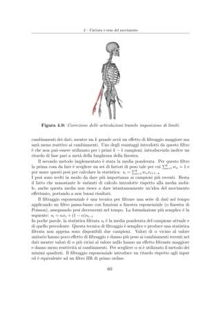 4 – Cattura e resa del movimento
Figura 4.9: Correzione delle articolazioni tramite imposizione di limiti.
cambiamenti dei dati, mentre un k grande avrà un eﬀetto di ﬁltraggio maggiore ma
sarà meno reattivo ai cambiamenti. Uno degli svantaggi introdotti da questo ﬁltro
è che non può essere utilizzato per i primi k − 1 campioni, introducendo inoltre un
ritardo di fase pari a metà della lunghezza della ﬁnestra.
Il secondo metodo implementato è stata la media ponderata. Per questo ﬁltro
la prima cosa da fare è scegliere un set di fattori di peso tale per cui k
n=1 wn = 1 e
poi usare questi pesi per calcolare la statistica: st = k
n=1 wnxt+1−n
I pesi sono scelti in modo da dare più importanza ai campioni più recenti. Resta
il fatto che nonostante le varianti di calcolo introdotte rispetto alla media mobi-
le, anche questa media non riesce a dare istantaneamente un’idea del movimento
eﬀettuato, portando a non buoni risultati.
Il ﬁltraggio esponenziale è una tecnica per ﬁltrare una serie di dati nel tempo
applicando un ﬁltro passa-basso con funzioni a ﬁnestra esponenziale (o ﬁnestra di
Poisson), assegnando pesi decrescenti nel tempo. La formulazione più semplice è la
seguente: st = αxt + (1 − α)st−1
In poche parole, la statistica ﬁltrata st è la media ponderata del campione attuale e
di quello precedente. Questa tecnica di ﬁltraggio è semplice e produce una statistica
ﬁltrata non appena sono disponibili due campioni. Valori di α vicino al valore
unitario hanno poco eﬀetto di ﬁltraggio e danno più peso ai cambiamenti recenti nei
dati mentre valori di α più vicini al valore nullo hanno un eﬀetto ﬁltrante maggiore
e danno meno reattività ai cambiamenti. Per scegliere α si è utilizzato il metodo dei
minimi quadrati. Il ﬁltraggio esponenziale introduce un ritardo rispetto agli input
ed è equivalente ad un ﬁltro IIR di primo ordine.
60
 