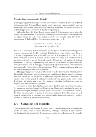 4 – Cattura e resa del movimento
Doppio ﬁltro esponenziale di Holt
Il ﬁltraggio esponenziale singolo non va bene se nella sequenza di dati c’è un trend.
Nel caso speciﬁco di AnatoMimo questo trend è presente e rappresenta le vere po-
sizioni nello spazio delle 25 articolazioni, corrotte da rumore. In queste situazioni si
utilizza l’applicazione ricorsiva di due ﬁltri esponenziali.
L’idea alla base del ﬁltro doppio esponenziale è di introdurre un termine che
prenda in considerazione la possibilità di esistenza di un trend all’interno dei dati.
La miglior stima del trend viene indicata con bt. Nel seguito verrà introdotta la
formulazione di Holt del ﬁltro doppio esponenziale, per t > 2:



st = αxt + (1 − α)(st−1 + bt−1)
bt = β(st − st−1) + (1 − β)bt−1
dove α è lo smoothing factor (compreso tra 0 e 1) e β è il trend smoothing factor
(sempre compreso tra 0 e 1). L’output dell’algoritmo è ora scritto come Ft+m =
st + mbt e rappresenta una stima del valore di x al tempo t + m, con m > 0.
Nella previsione di serie di assume che una serie nel tempo è la combinazione di
un pattern (trend) e un po’ di errori casuali. L’obiettivo è di separare il pattern
dall’errore. Il ﬁltraggio esponenziale è un metodo per rivedere una predizione alla
luce di più recenti dati. Il ﬁltraggio assegna quindi esponenzialmente pesi decrescenti
man mano che l’osservazione diventa passata. Nuove osservazioni hanno più peso
nel predire rispetto a osservazioni passate.
Il ﬁltraggio doppio esponenziale si basa sull’idea che il movimento dell’utilizzatore
davanti alla Kinect può essere adeguatamente modellizzato da una semplice relazione
relazione lineare un cui intercetta e coeﬃcente angolare della retta cambiano nel
tempo. Si è scelto quindi di utilizzare questo ﬁltro in quanto sulla carta risulta
il migliore, più adatto per lo speciﬁco scopo e restituisce risultati concretamente
migliori, che verranno subito presentati.
Muovendo la mano davanti al corpo in modo da eﬀettuare un cerchio immagina-
rio, sono state acquisite le posizioni ﬁltrate e non ﬁltrate nello spazio della mano per
qualche secondo per poter costruire un graﬁco che permetta di evidenziare l’eﬃcacia
del ﬁltro implementato. Il graﬁco è presentato in ﬁgura 4.10. Dopo una serie di
prove, è stata trovata la giusta serie di parametri che permette di ottenere i migliori
risultati in termini di ﬂuidità dei movimenti.
4.4 Skinning del modello
Come spiegato nell’introduzione di questa tesi, il vincolo di ottenere un’applicazio-
ne che sia tempo reale, o tempo interattivo, costringe l’adozione di una soluzione
che faccia parte di un contesto di animazione graﬁca per deformazione del modello
61
 